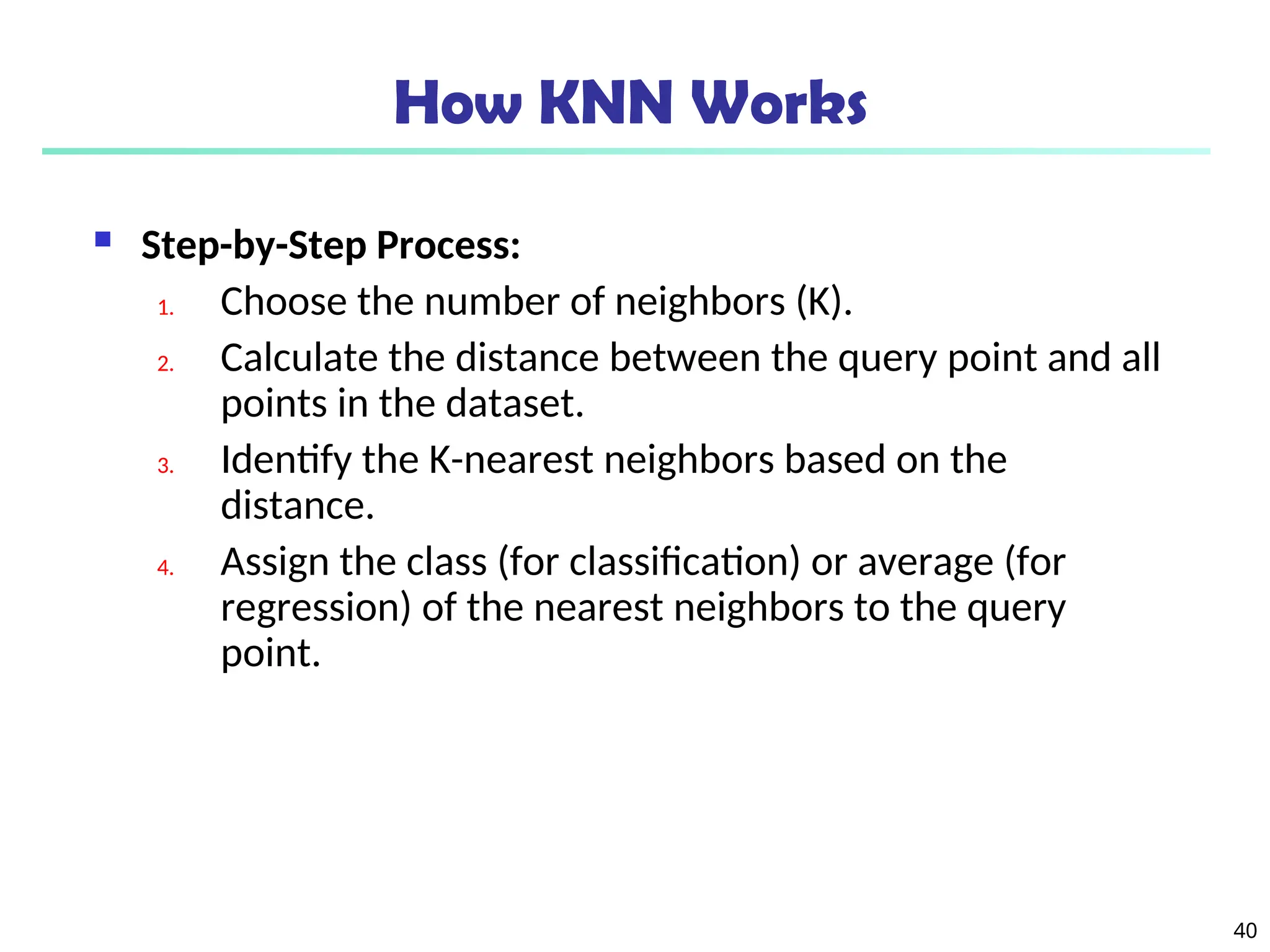 40
How KNN Works
 Step-by-Step Process:
1. Choose the number of neighbors (K).
2. Calculate the distance between the query point and all
points in the dataset.
3. Identify the K-nearest neighbors based on the
distance.
4. Assign the class (for classification) or average (for
regression) of the nearest neighbors to the query
point.
 