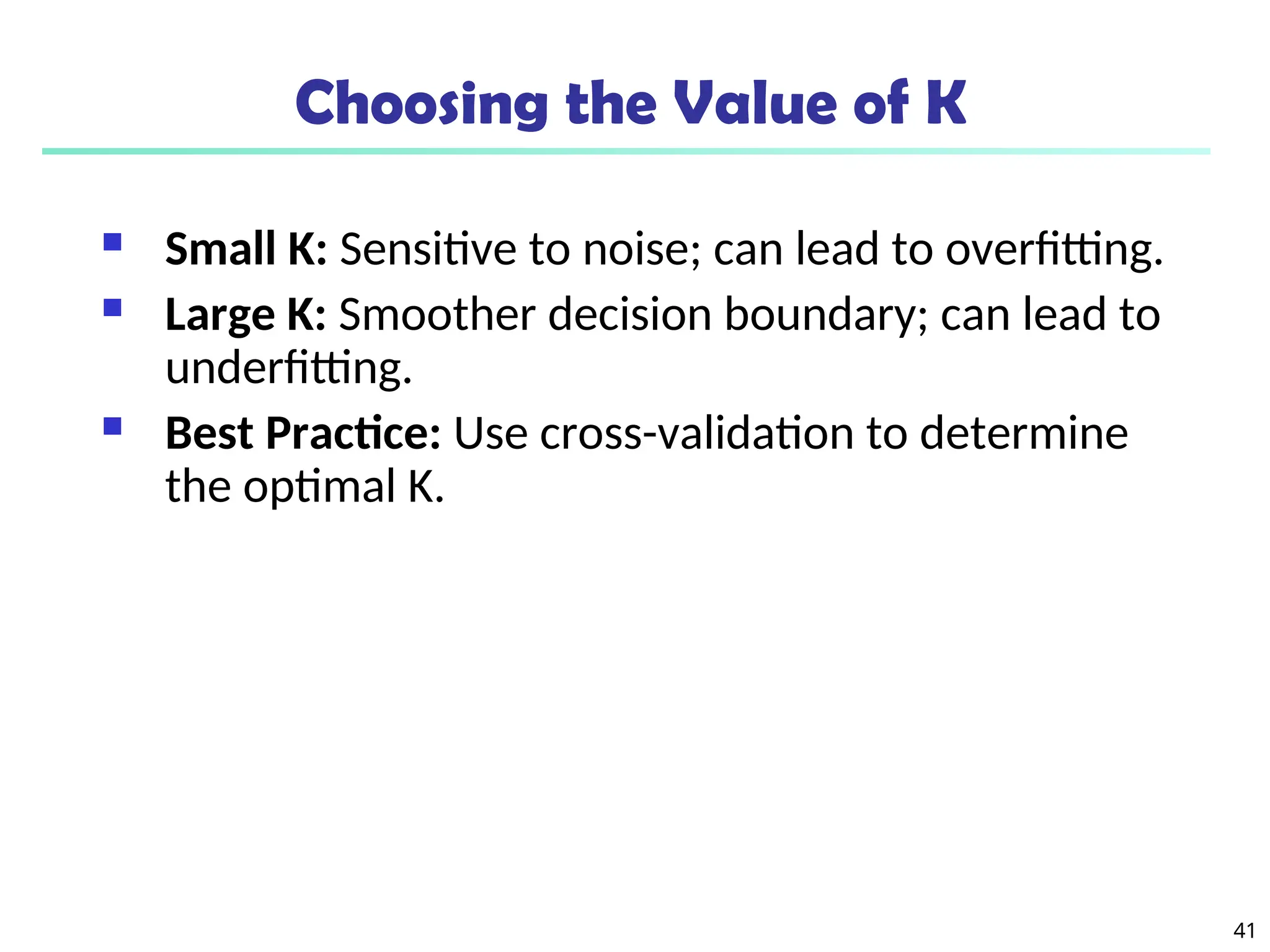 41
Choosing the Value of K
 Small K: Sensitive to noise; can lead to overfitting.
 Large K: Smoother decision boundary; can lead to
underfitting.
 Best Practice: Use cross-validation to determine
the optimal K.
 