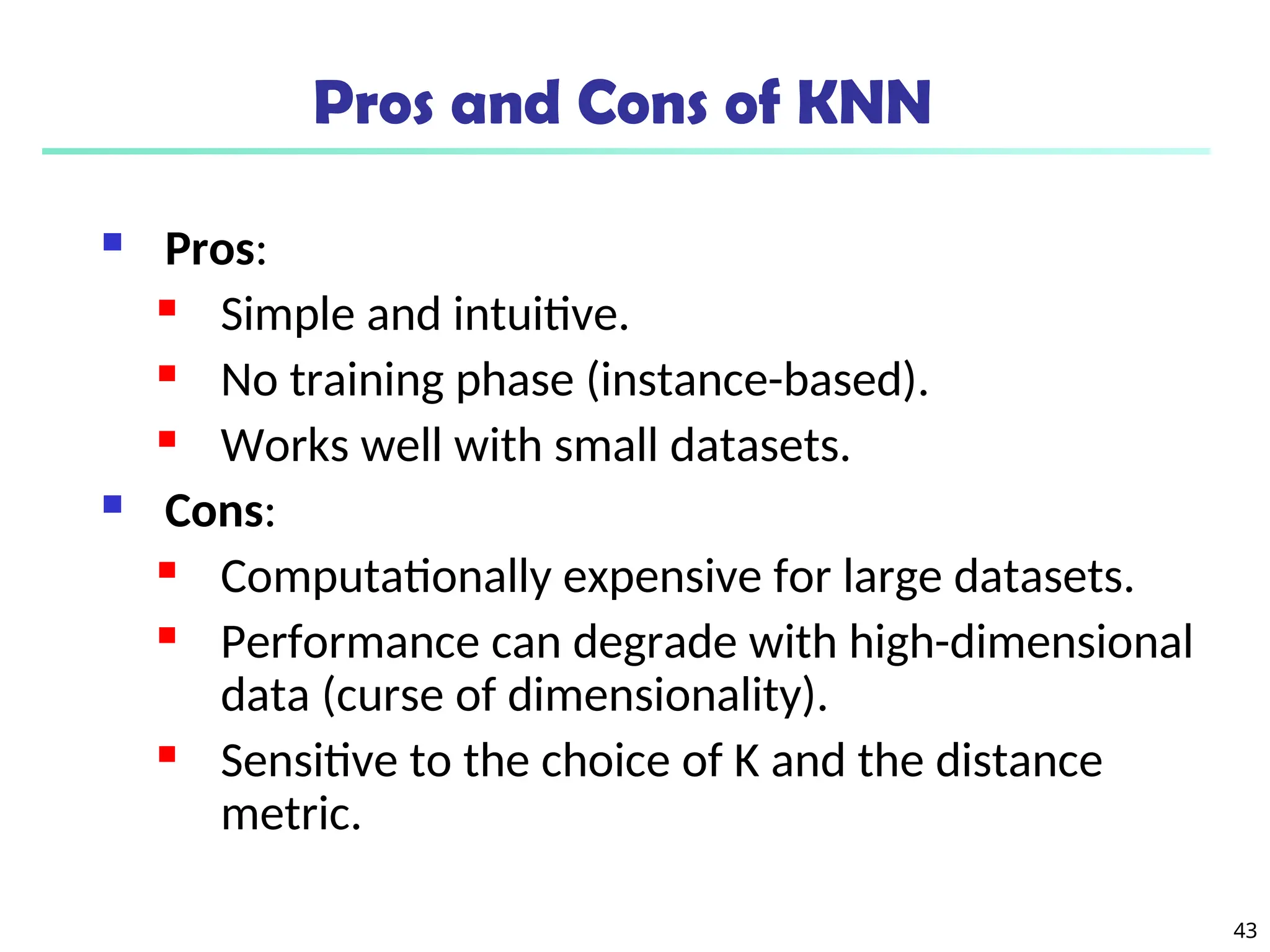 43
Pros and Cons of KNN
 Pros:
 Simple and intuitive.
 No training phase (instance-based).
 Works well with small datasets.
 Cons:
 Computationally expensive for large datasets.
 Performance can degrade with high-dimensional
data (curse of dimensionality).
 Sensitive to the choice of K and the distance
metric.
 