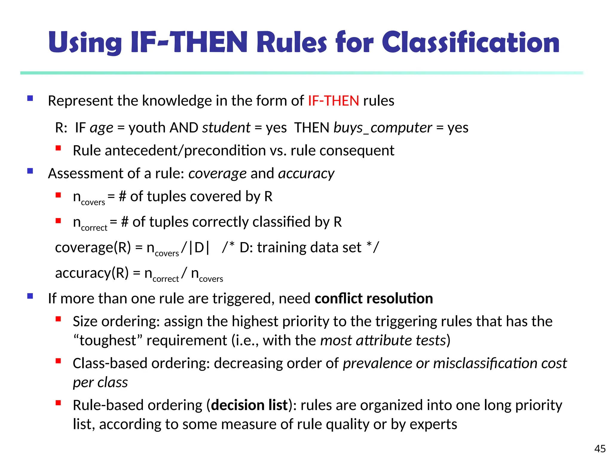 45
Using IF-THEN Rules for Classification
 Represent the knowledge in the form of IF-THEN rules
R: IF age = youth AND student = yes THEN buys_computer = yes
 Rule antecedent/precondition vs. rule consequent
 Assessment of a rule: coverage and accuracy
 ncovers = # of tuples covered by R
 ncorrect = # of tuples correctly classified by R
coverage(R) = ncovers /|D| /* D: training data set */
accuracy(R) = ncorrect / ncovers
 If more than one rule are triggered, need conflict resolution
 Size ordering: assign the highest priority to the triggering rules that has the
“toughest” requirement (i.e., with the most attribute tests)
 Class-based ordering: decreasing order of prevalence or misclassification cost
per class
 Rule-based ordering (decision list): rules are organized into one long priority
list, according to some measure of rule quality or by experts
 
