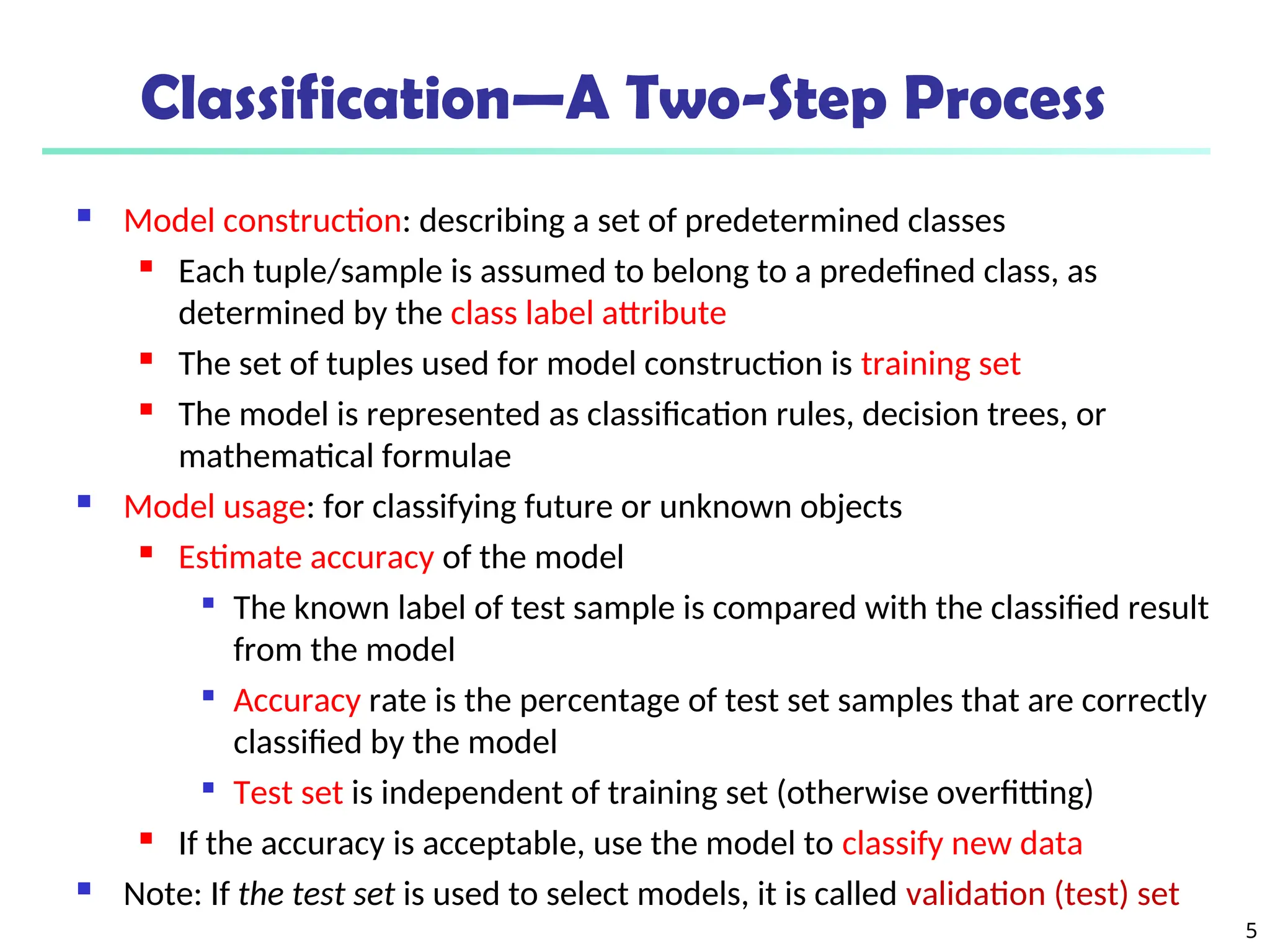 5
Classification—A Two-Step Process
 Model construction: describing a set of predetermined classes

Each tuple/sample is assumed to belong to a predefined class, as
determined by the class label attribute

The set of tuples used for model construction is training set
 The model is represented as classification rules, decision trees, or
mathematical formulae
 Model usage: for classifying future or unknown objects
 Estimate accuracy of the model

The known label of test sample is compared with the classified result
from the model

Accuracy rate is the percentage of test set samples that are correctly
classified by the model

Test set is independent of training set (otherwise overfitting)

If the accuracy is acceptable, use the model to classify new data
 Note: If the test set is used to select models, it is called validation (test) set
 