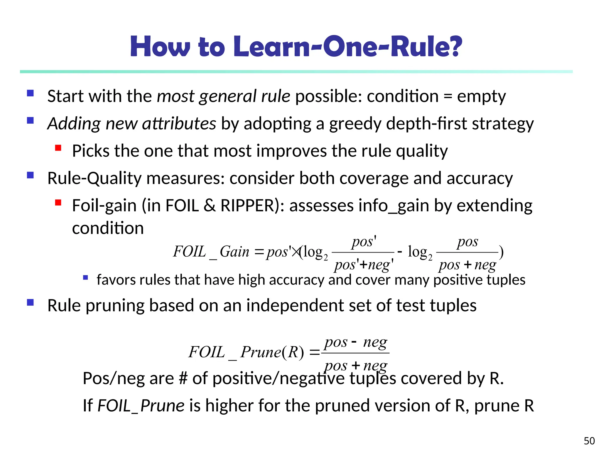 50
How to Learn-One-Rule?
 Start with the most general rule possible: condition = empty
 Adding new attributes by adopting a greedy depth-first strategy

Picks the one that most improves the rule quality
 Rule-Quality measures: consider both coverage and accuracy
 Foil-gain (in FOIL & RIPPER): assesses info_gain by extending
condition

favors rules that have high accuracy and cover many positive tuples
 Rule pruning based on an independent set of test tuples
Pos/neg are # of positive/negative tuples covered by R.
If FOIL_Prune is higher for the pruned version of R, prune R
)
log
'
'
'
(log
'
_ 2
2
neg
pos
pos
neg
pos
pos
pos
Gain
FOIL





neg
pos
neg
pos
R
Prune
FOIL



)
(
_
 