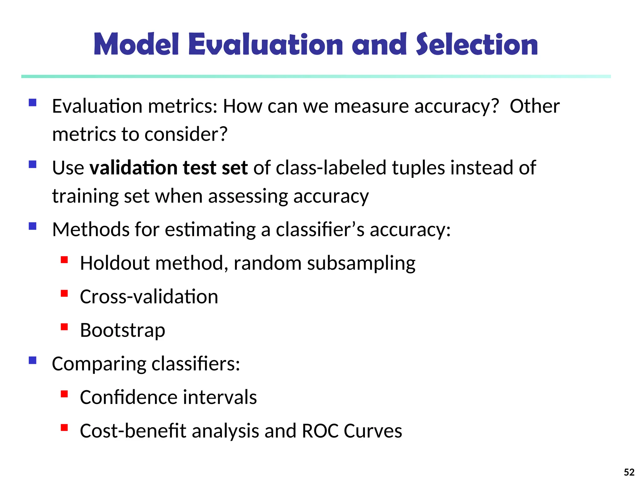 Model Evaluation and Selection
 Evaluation metrics: How can we measure accuracy? Other
metrics to consider?
 Use validation test set of class-labeled tuples instead of
training set when assessing accuracy
 Methods for estimating a classifier’s accuracy:
 Holdout method, random subsampling
 Cross-validation
 Bootstrap
 Comparing classifiers:
 Confidence intervals
 Cost-benefit analysis and ROC Curves
52
 