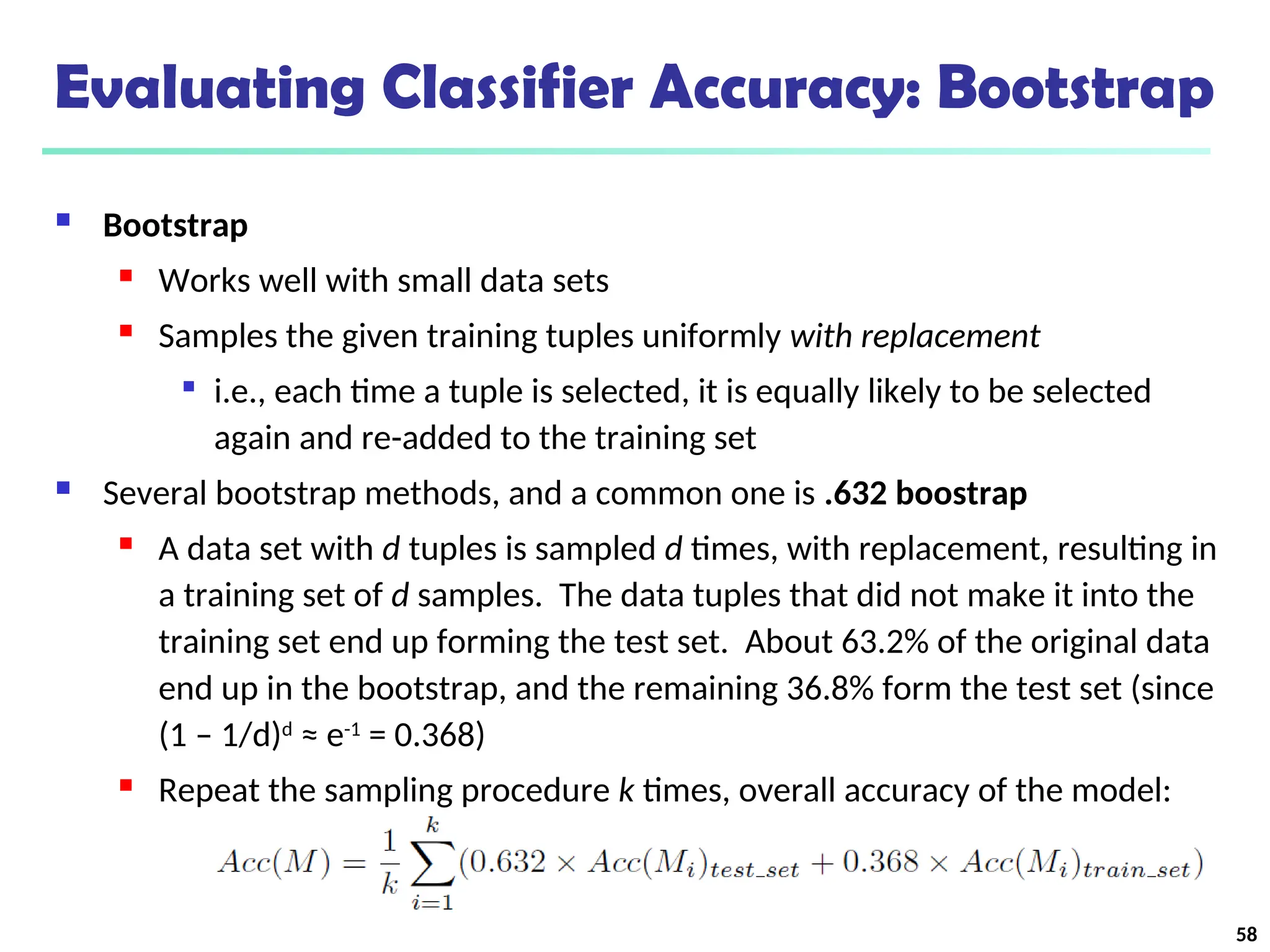 Evaluating Classifier Accuracy: Bootstrap
 Bootstrap
 Works well with small data sets
 Samples the given training tuples uniformly with replacement

i.e., each time a tuple is selected, it is equally likely to be selected
again and re-added to the training set
 Several bootstrap methods, and a common one is .632 boostrap
 A data set with d tuples is sampled d times, with replacement, resulting in
a training set of d samples. The data tuples that did not make it into the
training set end up forming the test set. About 63.2% of the original data
end up in the bootstrap, and the remaining 36.8% form the test set (since
(1 – 1/d)d
≈ e-1
= 0.368)
 Repeat the sampling procedure k times, overall accuracy of the model:
58
 