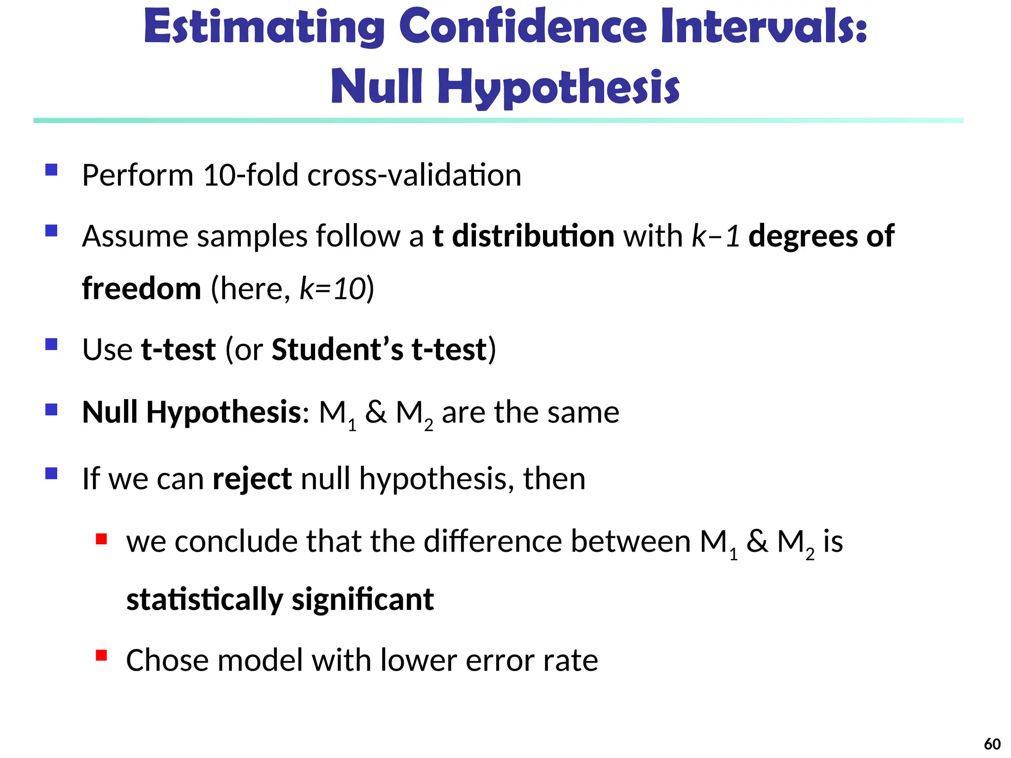 Estimating Confidence Intervals:
Null Hypothesis
 Perform 10-fold cross-validation
 Assume samples follow a t distribution with k–1 degrees of
freedom (here, k=10)
 Use t-test (or Student’s t-test)
 Null Hypothesis: M1 & M2 are the same
 If we can reject null hypothesis, then
 we conclude that the difference between M1 & M2 is
statistically significant
 Chose model with lower error rate
60
 