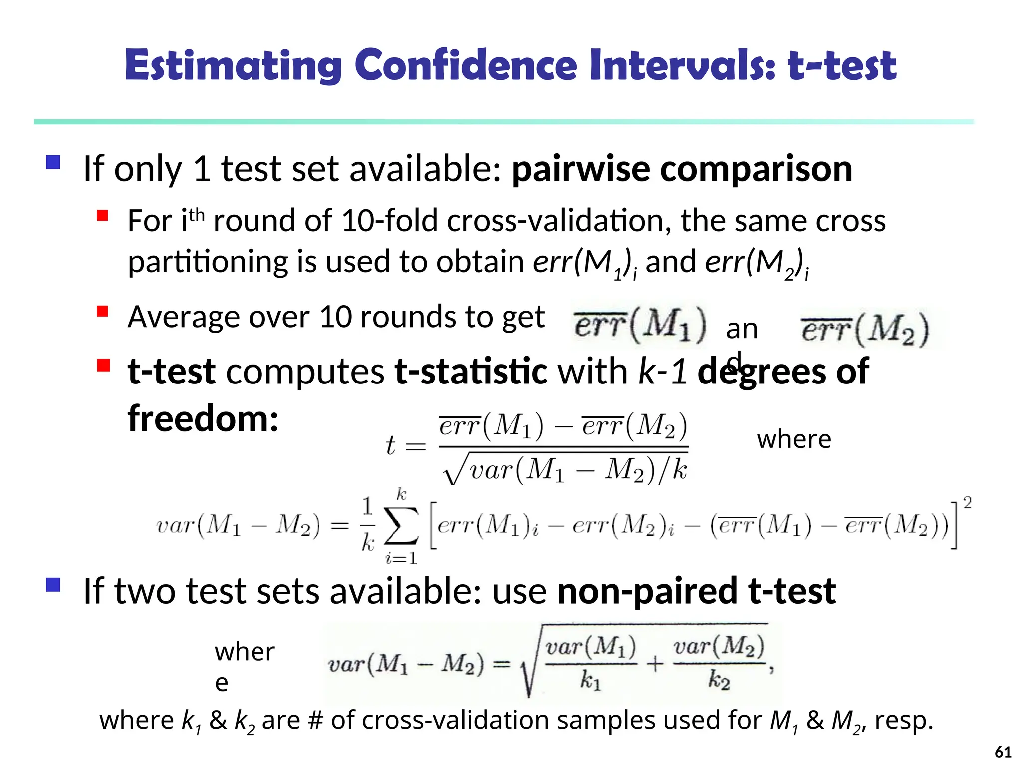 Estimating Confidence Intervals: t-test
 If only 1 test set available: pairwise comparison
 For ith
round of 10-fold cross-validation, the same cross
partitioning is used to obtain err(M1)i and err(M2)i
 Average over 10 rounds to get
 t-test computes t-statistic with k-1 degrees of
freedom:
 If two test sets available: use non-paired t-test
where
an
d
wher
e
where k1 & k2 are # of cross-validation samples used for M1 & M2, resp.
61
 