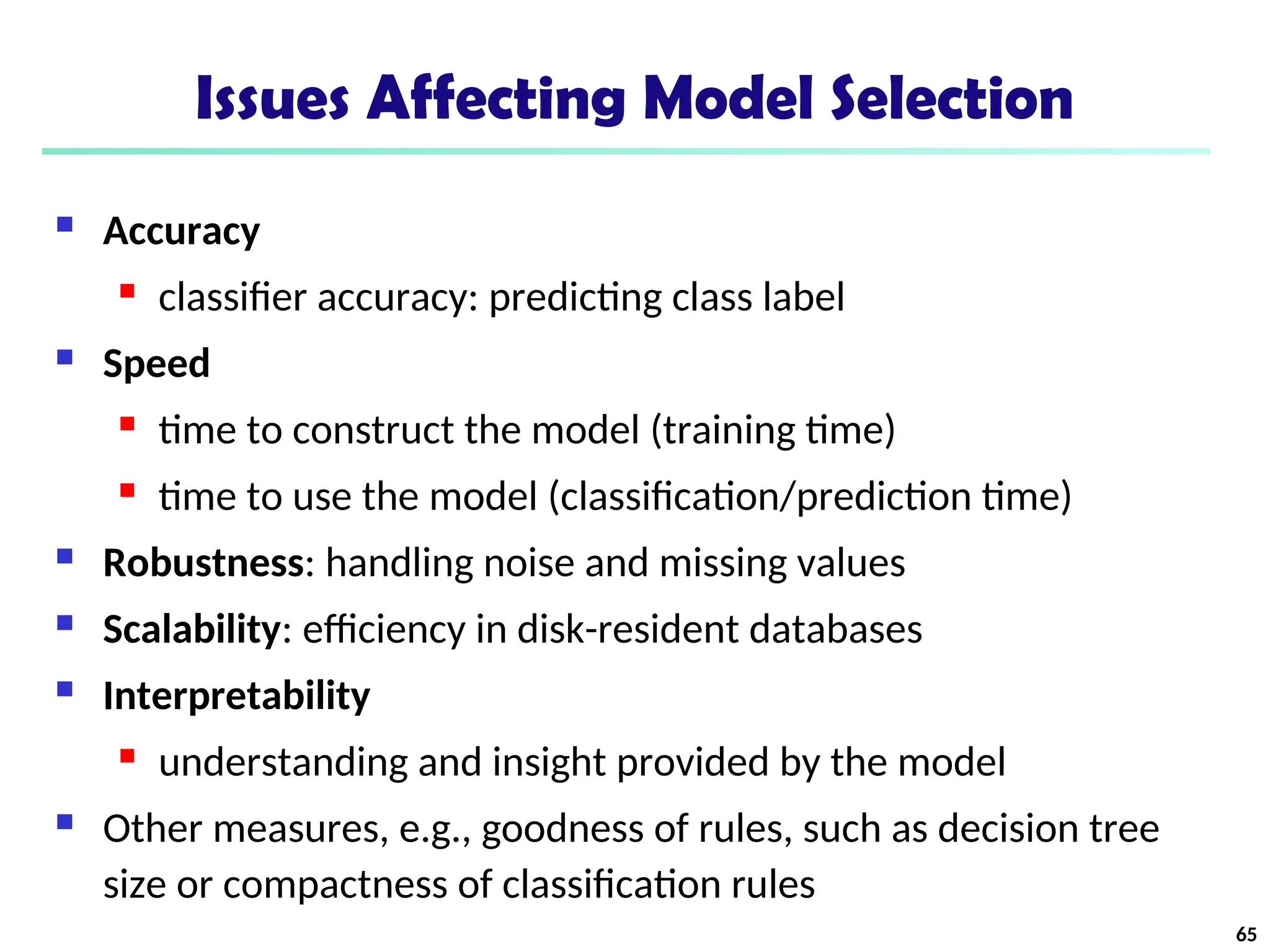 Issues Affecting Model Selection
 Accuracy
 classifier accuracy: predicting class label
 Speed
 time to construct the model (training time)
 time to use the model (classification/prediction time)
 Robustness: handling noise and missing values
 Scalability: efficiency in disk-resident databases
 Interpretability
 understanding and insight provided by the model
 Other measures, e.g., goodness of rules, such as decision tree
size or compactness of classification rules
65
 