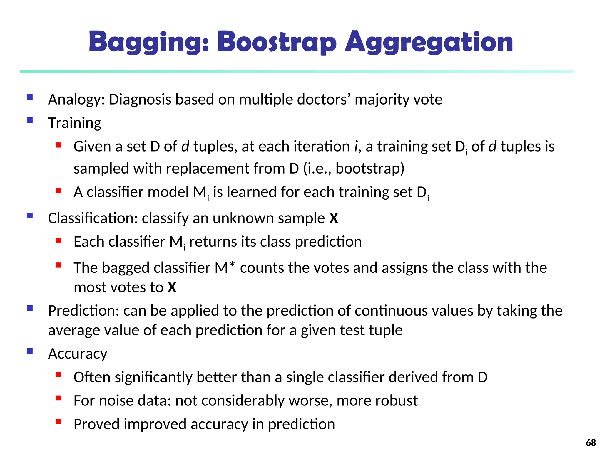 Bagging: Boostrap Aggregation
 Analogy: Diagnosis based on multiple doctors’ majority vote
 Training
 Given a set D of d tuples, at each iteration i, a training set Di of d tuples is
sampled with replacement from D (i.e., bootstrap)
 A classifier model Mi is learned for each training set Di
 Classification: classify an unknown sample X
 Each classifier Mi returns its class prediction
 The bagged classifier M* counts the votes and assigns the class with the
most votes to X
 Prediction: can be applied to the prediction of continuous values by taking the
average value of each prediction for a given test tuple
 Accuracy
 Often significantly better than a single classifier derived from D
 For noise data: not considerably worse, more robust
 Proved improved accuracy in prediction
68
 
