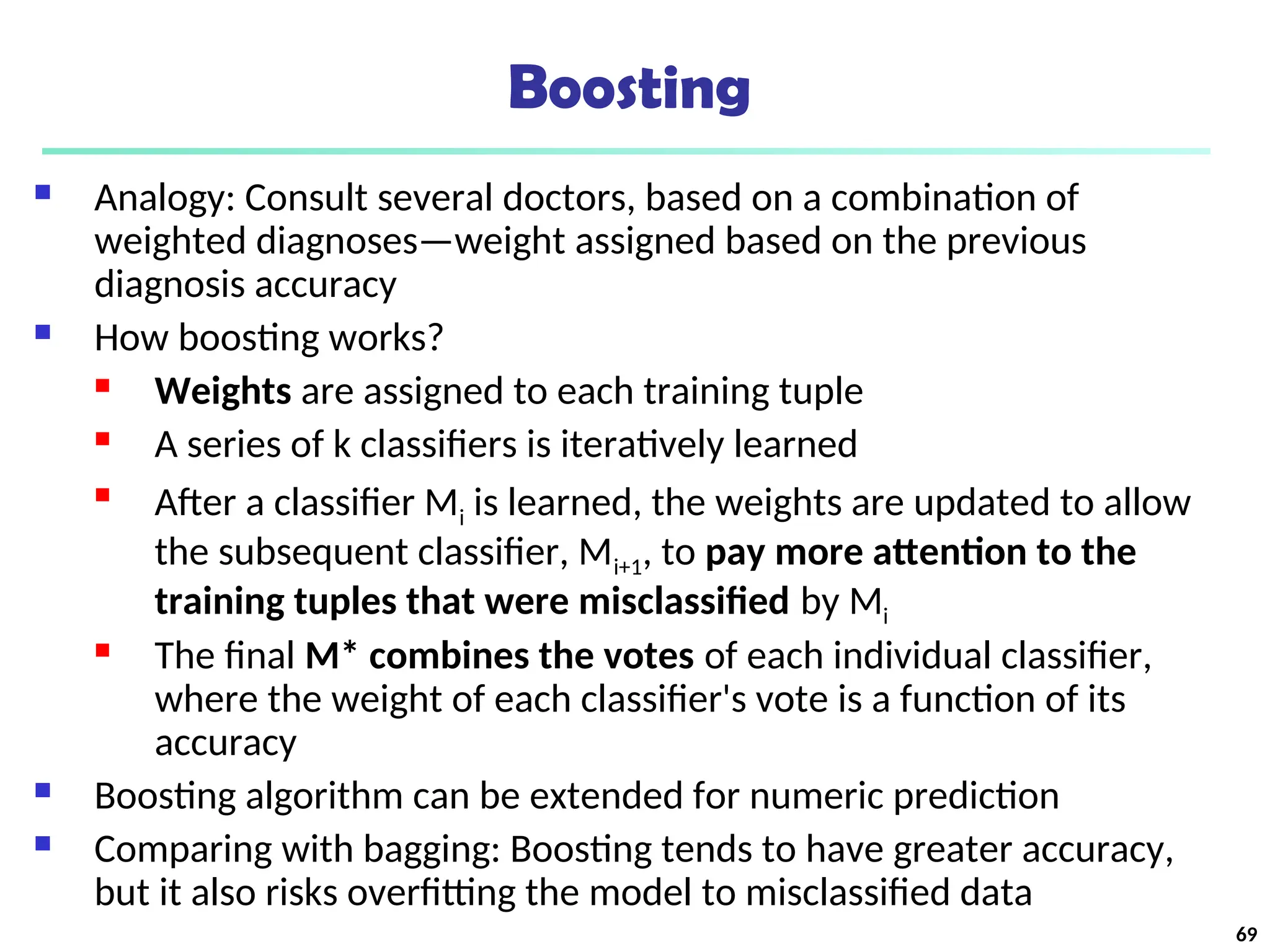 Boosting
 Analogy: Consult several doctors, based on a combination of
weighted diagnoses—weight assigned based on the previous
diagnosis accuracy
 How boosting works?
 Weights are assigned to each training tuple
 A series of k classifiers is iteratively learned

After a classifier Mi is learned, the weights are updated to allow
the subsequent classifier, Mi+1, to pay more attention to the
training tuples that were misclassified by Mi
 The final M* combines the votes of each individual classifier,
where the weight of each classifier's vote is a function of its
accuracy
 Boosting algorithm can be extended for numeric prediction
 Comparing with bagging: Boosting tends to have greater accuracy,
but it also risks overfitting the model to misclassified data
69
 