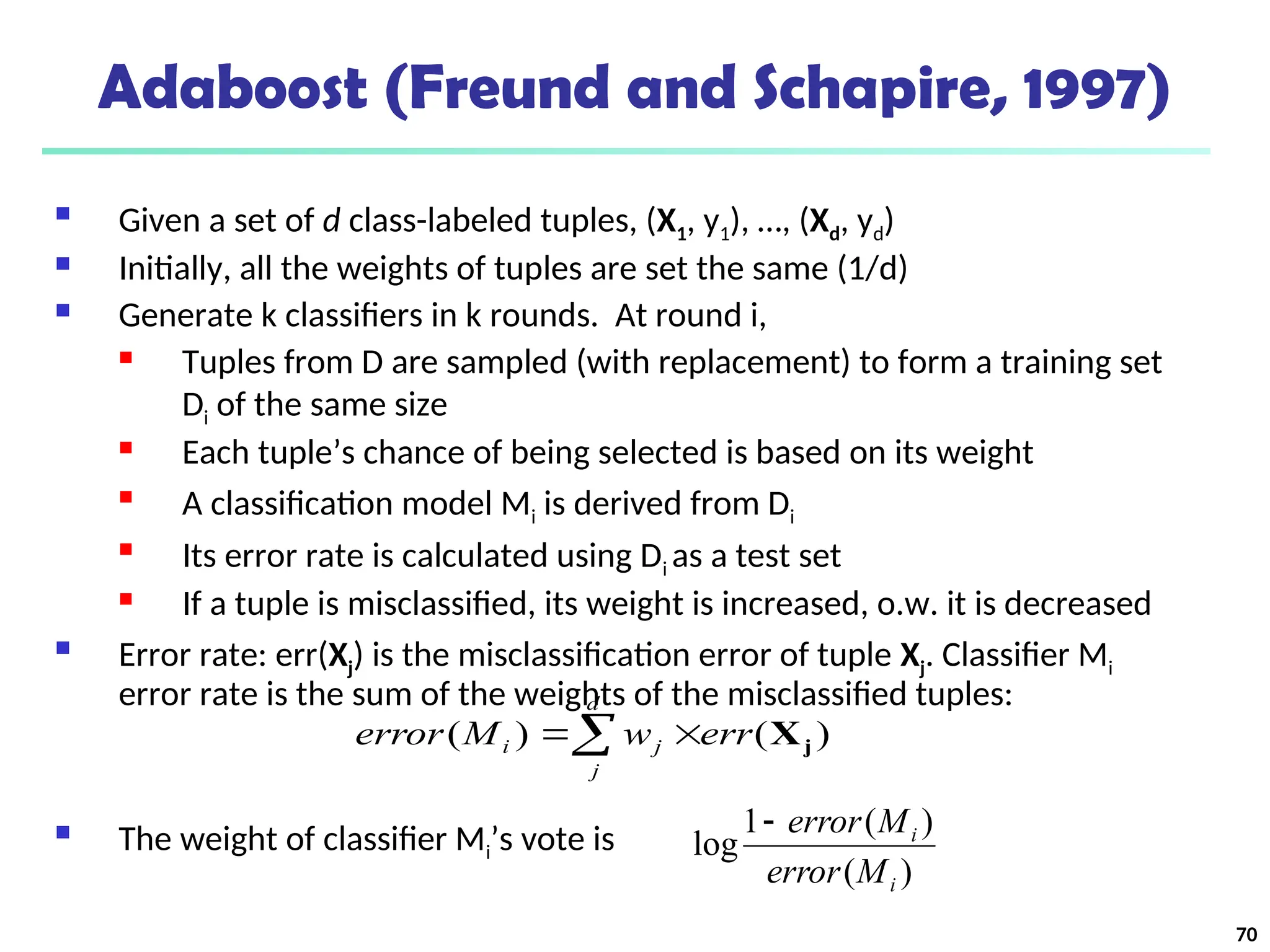 70
Adaboost (Freund and Schapire, 1997)
 Given a set of d class-labeled tuples, (X1, y1), …, (Xd, yd)
 Initially, all the weights of tuples are set the same (1/d)
 Generate k classifiers in k rounds. At round i,
 Tuples from D are sampled (with replacement) to form a training set
Di of the same size
 Each tuple’s chance of being selected is based on its weight

A classification model Mi is derived from Di

Its error rate is calculated using Di as a test set
 If a tuple is misclassified, its weight is increased, o.w. it is decreased
 Error rate: err(Xj) is the misclassification error of tuple Xj. Classifier Mi
error rate is the sum of the weights of the misclassified tuples:
 The weight of classifier Mi’s vote is
)
(
)
(
1
log
i
i
M
error
M
error

 

d
j
j
i err
w
M
error )
(
)
( j
X
 