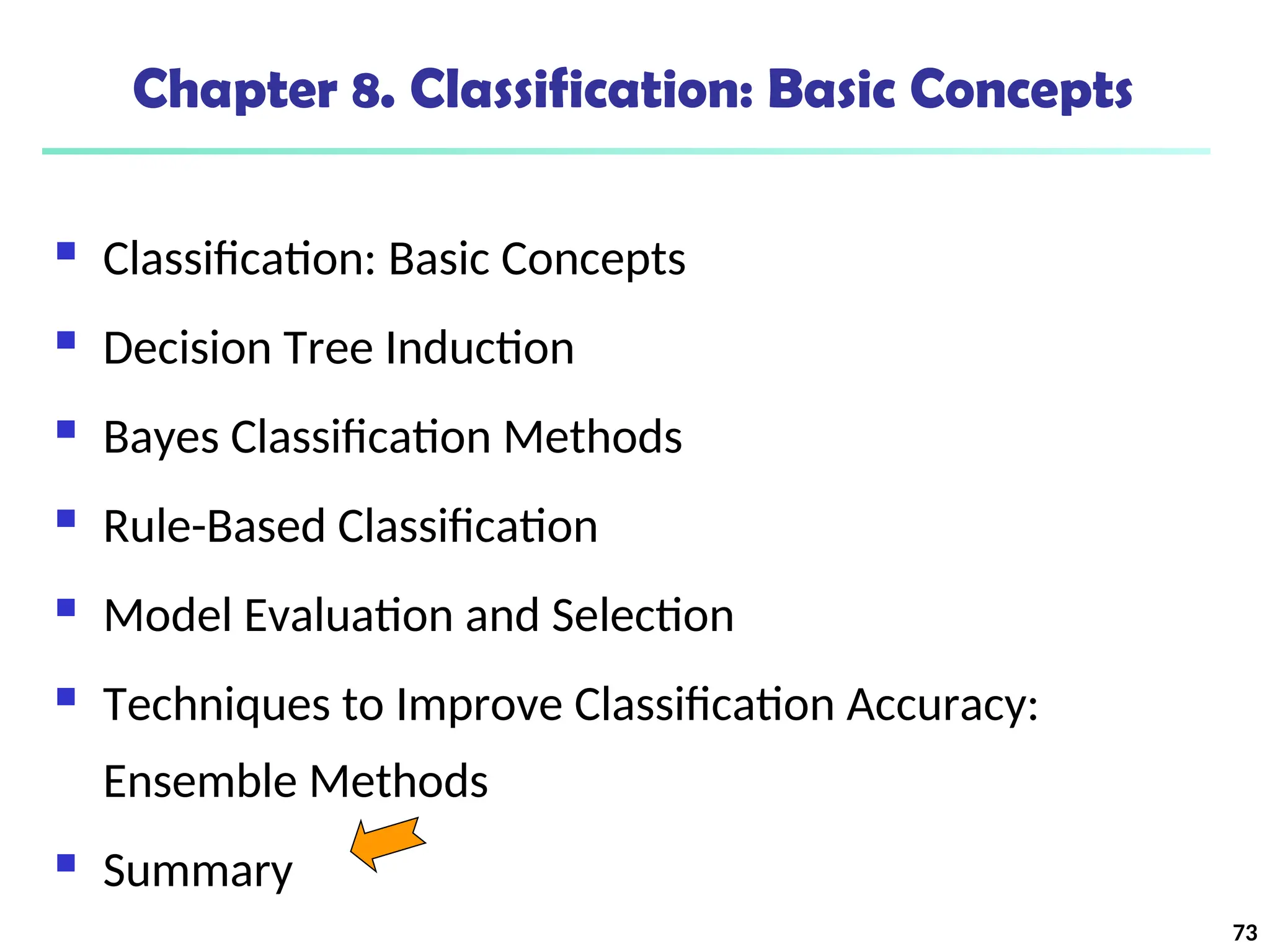 73
Chapter 8. Classification: Basic Concepts
 Classification: Basic Concepts
 Decision Tree Induction
 Bayes Classification Methods
 Rule-Based Classification
 Model Evaluation and Selection
 Techniques to Improve Classification Accuracy:
Ensemble Methods
 Summary
 