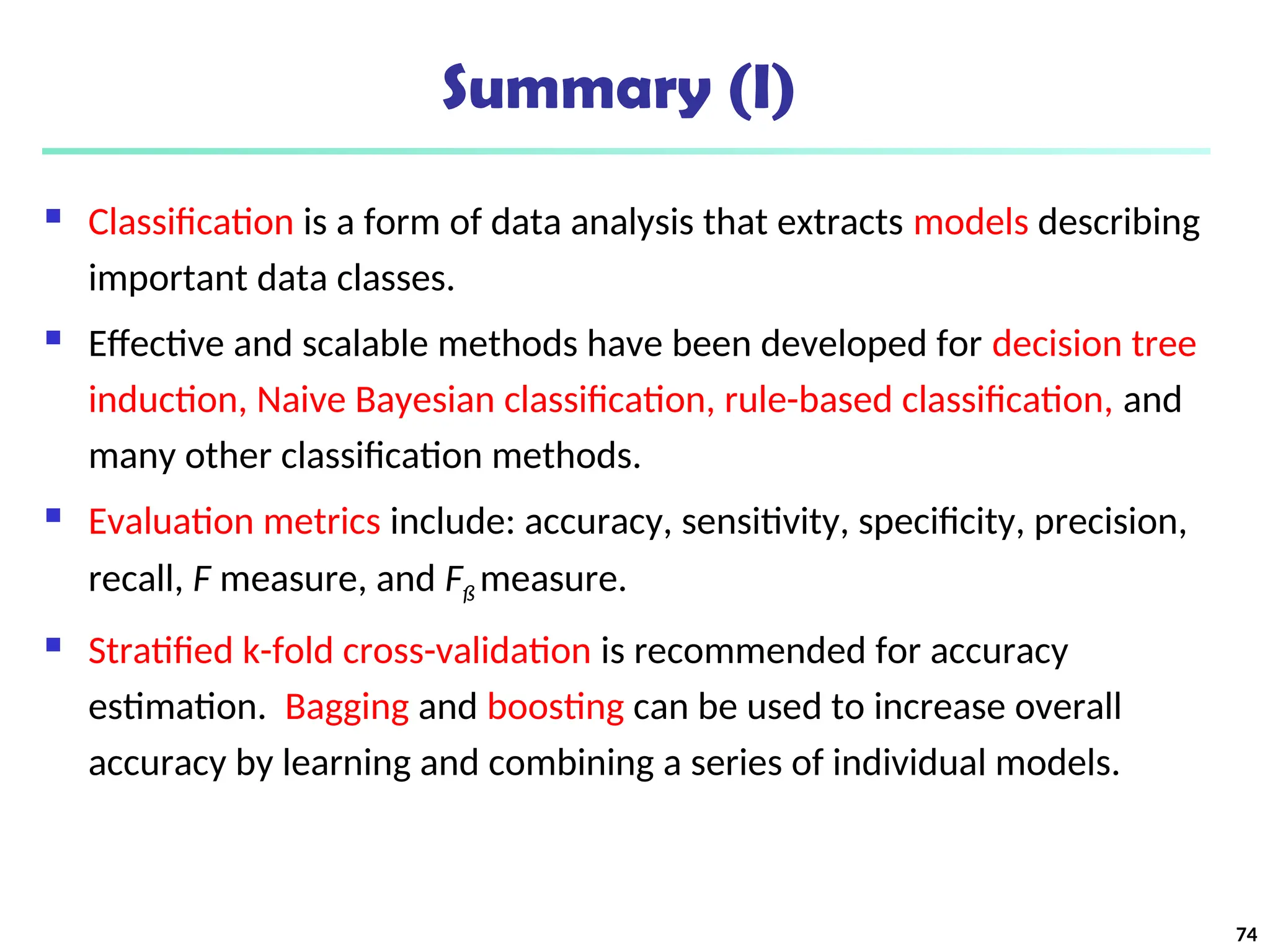 Summary (I)
 Classification is a form of data analysis that extracts models describing
important data classes.
 Effective and scalable methods have been developed for decision tree
induction, Naive Bayesian classification, rule-based classification, and
many other classification methods.
 Evaluation metrics include: accuracy, sensitivity, specificity, precision,
recall, F measure, and Fß measure.
 Stratified k-fold cross-validation is recommended for accuracy
estimation. Bagging and boosting can be used to increase overall
accuracy by learning and combining a series of individual models.
74
 