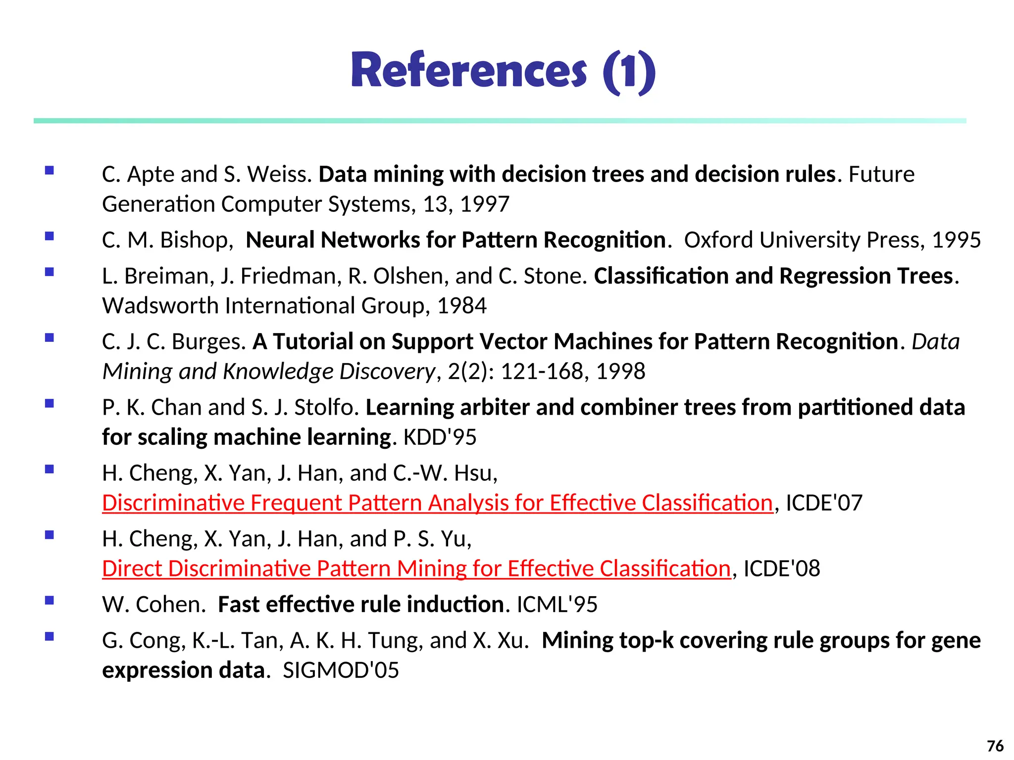 References (1)
 C. Apte and S. Weiss. Data mining with decision trees and decision rules. Future
Generation Computer Systems, 13, 1997
 C. M. Bishop, Neural Networks for Pattern Recognition. Oxford University Press, 1995
 L. Breiman, J. Friedman, R. Olshen, and C. Stone. Classification and Regression Trees.
Wadsworth International Group, 1984
 C. J. C. Burges. A Tutorial on Support Vector Machines for Pattern Recognition. Data
Mining and Knowledge Discovery, 2(2): 121-168, 1998
 P. K. Chan and S. J. Stolfo. Learning arbiter and combiner trees from partitioned data
for scaling machine learning. KDD'95
 H. Cheng, X. Yan, J. Han, and C.-W. Hsu,
Discriminative Frequent Pattern Analysis for Effective Classification, ICDE'07
 H. Cheng, X. Yan, J. Han, and P. S. Yu,
Direct Discriminative Pattern Mining for Effective Classification, ICDE'08
 W. Cohen. Fast effective rule induction. ICML'95
 G. Cong, K.-L. Tan, A. K. H. Tung, and X. Xu. Mining top-k covering rule groups for gene
expression data. SIGMOD'05
76
 