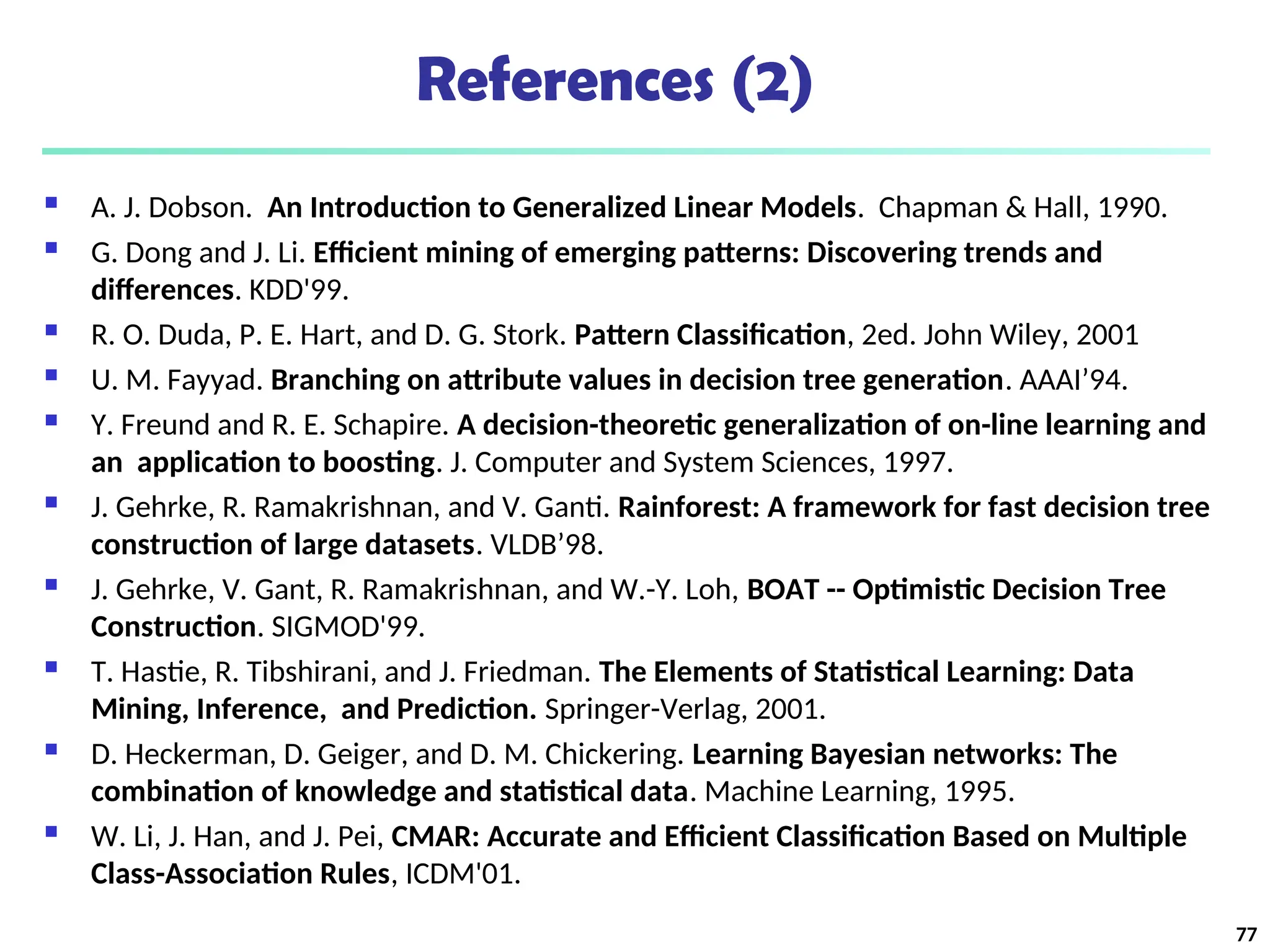 References (2)
 A. J. Dobson. An Introduction to Generalized Linear Models. Chapman & Hall, 1990.
 G. Dong and J. Li. Efficient mining of emerging patterns: Discovering trends and
differences. KDD'99.
 R. O. Duda, P. E. Hart, and D. G. Stork. Pattern Classification, 2ed. John Wiley, 2001
 U. M. Fayyad. Branching on attribute values in decision tree generation. AAAI’94.
 Y. Freund and R. E. Schapire. A decision-theoretic generalization of on-line learning and
an application to boosting. J. Computer and System Sciences, 1997.
 J. Gehrke, R. Ramakrishnan, and V. Ganti. Rainforest: A framework for fast decision tree
construction of large datasets. VLDB’98.
 J. Gehrke, V. Gant, R. Ramakrishnan, and W.-Y. Loh, BOAT -- Optimistic Decision Tree
Construction. SIGMOD'99.
 T. Hastie, R. Tibshirani, and J. Friedman. The Elements of Statistical Learning: Data
Mining, Inference, and Prediction. Springer-Verlag, 2001.
 D. Heckerman, D. Geiger, and D. M. Chickering. Learning Bayesian networks: The
combination of knowledge and statistical data. Machine Learning, 1995.
 W. Li, J. Han, and J. Pei, CMAR: Accurate and Efficient Classification Based on Multiple
Class-Association Rules, ICDM'01.
77
 