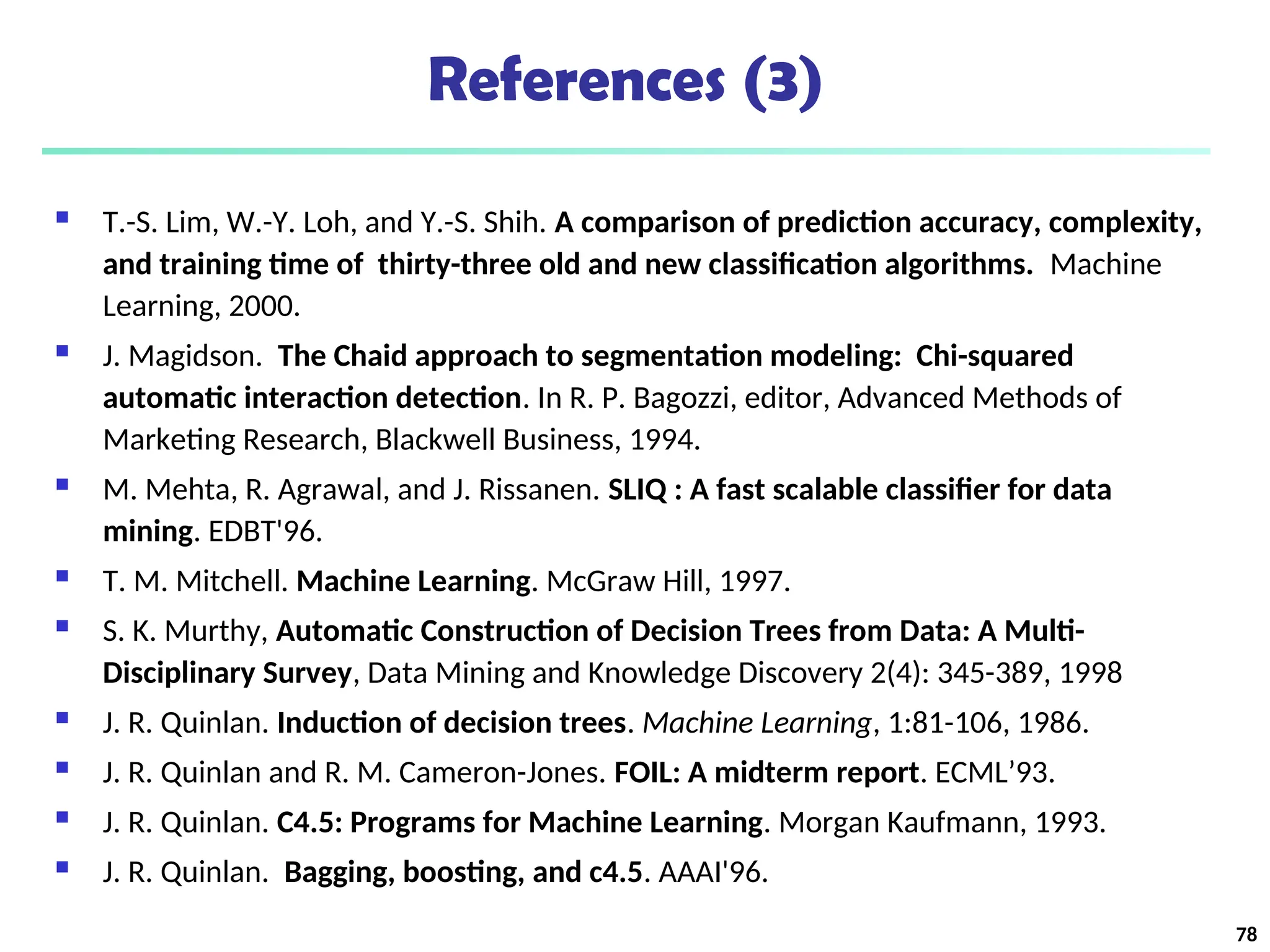 References (3)
 T.-S. Lim, W.-Y. Loh, and Y.-S. Shih. A comparison of prediction accuracy, complexity,
and training time of thirty-three old and new classification algorithms. Machine
Learning, 2000.
 J. Magidson. The Chaid approach to segmentation modeling: Chi-squared
automatic interaction detection. In R. P. Bagozzi, editor, Advanced Methods of
Marketing Research, Blackwell Business, 1994.
 M. Mehta, R. Agrawal, and J. Rissanen. SLIQ : A fast scalable classifier for data
mining. EDBT'96.
 T. M. Mitchell. Machine Learning. McGraw Hill, 1997.
 S. K. Murthy, Automatic Construction of Decision Trees from Data: A Multi-
Disciplinary Survey, Data Mining and Knowledge Discovery 2(4): 345-389, 1998
 J. R. Quinlan. Induction of decision trees. Machine Learning, 1:81-106, 1986.
 J. R. Quinlan and R. M. Cameron-Jones. FOIL: A midterm report. ECML’93.
 J. R. Quinlan. C4.5: Programs for Machine Learning. Morgan Kaufmann, 1993.
 J. R. Quinlan. Bagging, boosting, and c4.5. AAAI'96.
78
 