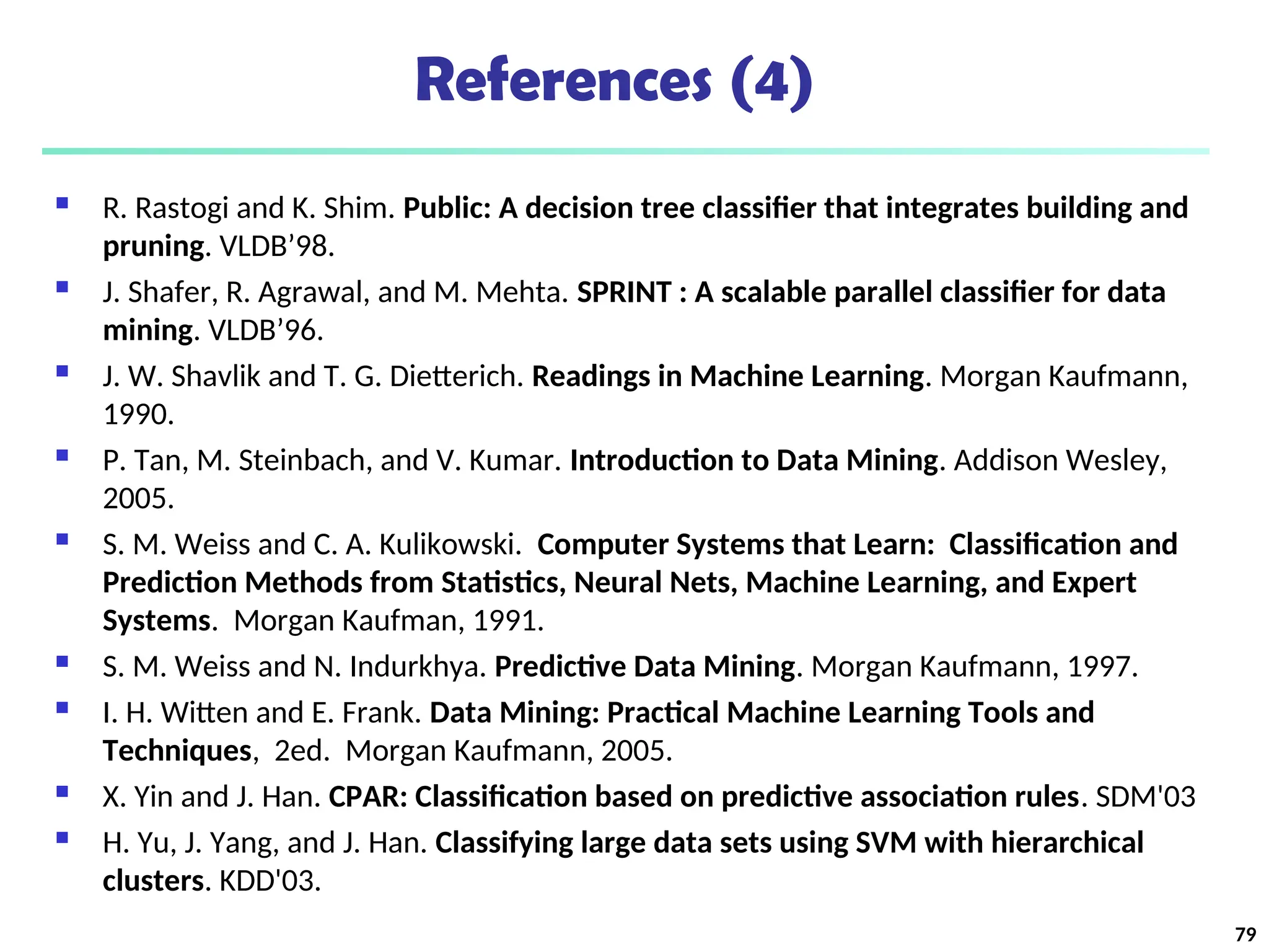References (4)
 R. Rastogi and K. Shim. Public: A decision tree classifier that integrates building and
pruning. VLDB’98.
 J. Shafer, R. Agrawal, and M. Mehta. SPRINT : A scalable parallel classifier for data
mining. VLDB’96.
 J. W. Shavlik and T. G. Dietterich. Readings in Machine Learning. Morgan Kaufmann,
1990.
 P. Tan, M. Steinbach, and V. Kumar. Introduction to Data Mining. Addison Wesley,
2005.
 S. M. Weiss and C. A. Kulikowski. Computer Systems that Learn: Classification and
Prediction Methods from Statistics, Neural Nets, Machine Learning, and Expert
Systems. Morgan Kaufman, 1991.
 S. M. Weiss and N. Indurkhya. Predictive Data Mining. Morgan Kaufmann, 1997.
 I. H. Witten and E. Frank. Data Mining: Practical Machine Learning Tools and
Techniques, 2ed. Morgan Kaufmann, 2005.
 X. Yin and J. Han. CPAR: Classification based on predictive association rules. SDM'03
 H. Yu, J. Yang, and J. Han. Classifying large data sets using SVM with hierarchical
clusters. KDD'03.
79
 