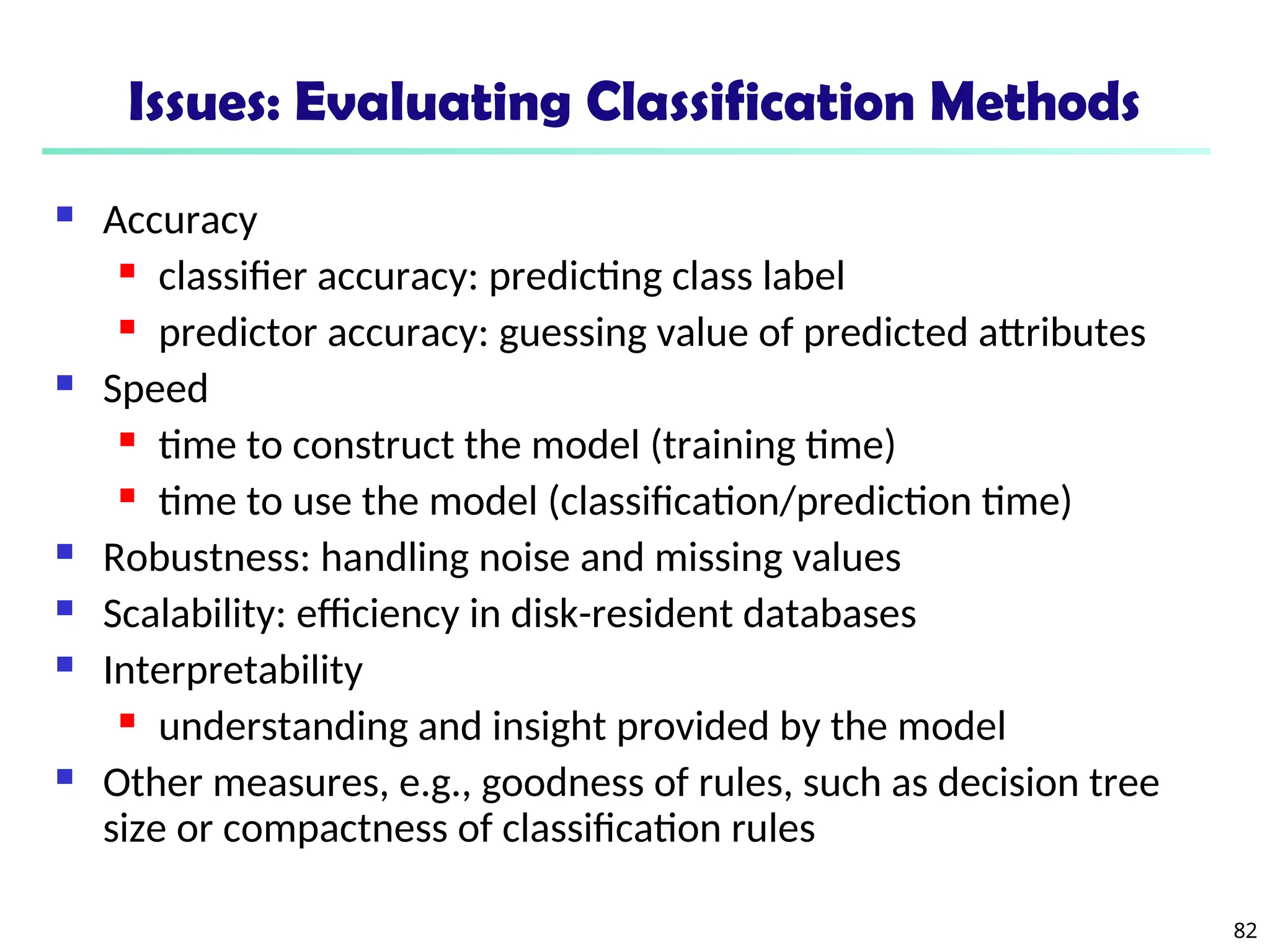 82
Issues: Evaluating Classification Methods
 Accuracy
 classifier accuracy: predicting class label
 predictor accuracy: guessing value of predicted attributes
 Speed
 time to construct the model (training time)
 time to use the model (classification/prediction time)
 Robustness: handling noise and missing values
 Scalability: efficiency in disk-resident databases
 Interpretability
 understanding and insight provided by the model
 Other measures, e.g., goodness of rules, such as decision tree
size or compactness of classification rules
 