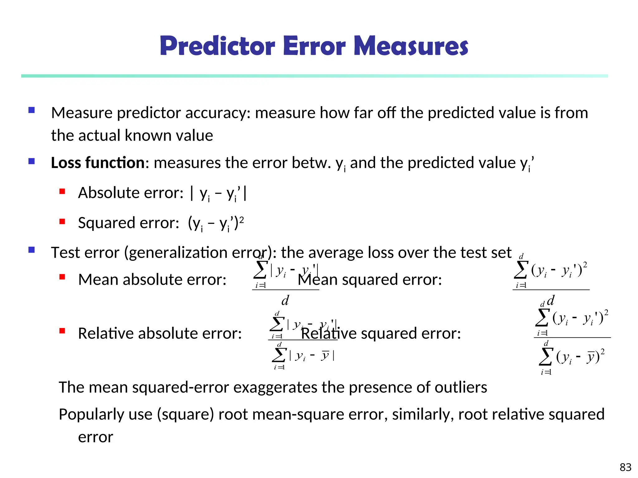 83
Predictor Error Measures
 Measure predictor accuracy: measure how far off the predicted value is from
the actual known value
 Loss function: measures the error betw. yi and the predicted value yi’
 Absolute error: | yi – yi’|
 Squared error: (yi – yi’)2
 Test error (generalization error): the average loss over the test set
 Mean absolute error: Mean squared error:
 Relative absolute error: Relative squared error:
The mean squared-error exaggerates the presence of outliers
Popularly use (square) root mean-square error, similarly, root relative squared
error
d
y
y
d
i
i
i



1
|
'
|
d
y
y
d
i
i
i



1
2
)
'
(






d
i
i
d
i
i
i
y
y
y
y
1
1
|
|
|
'
|






d
i
i
d
i
i
i
y
y
y
y
1
2
1
2
)
(
)
'
(
 
