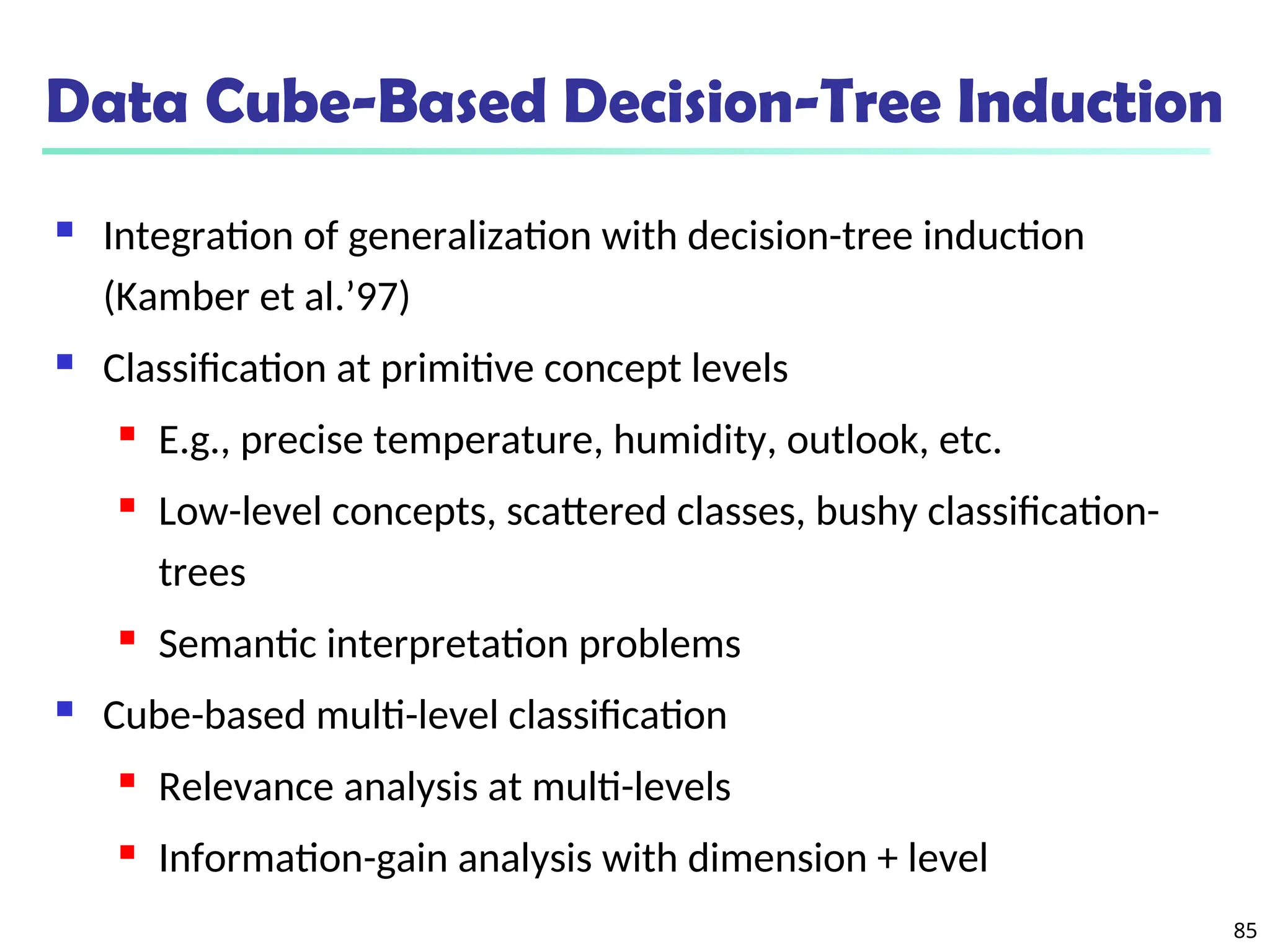 85
Data Cube-Based Decision-Tree Induction
 Integration of generalization with decision-tree induction
(Kamber et al.’97)
 Classification at primitive concept levels
 E.g., precise temperature, humidity, outlook, etc.
 Low-level concepts, scattered classes, bushy classification-
trees
 Semantic interpretation problems
 Cube-based multi-level classification
 Relevance analysis at multi-levels
 Information-gain analysis with dimension + level
 
