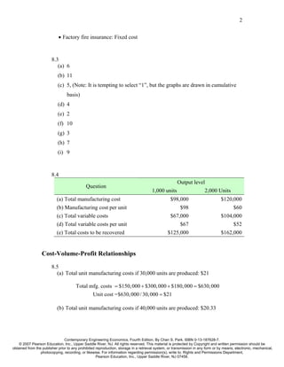 2


                            • Factory fire insurance: Fixed cost



                        8.3
                           (a) 6
                            (b) 11
                            (c) 5, (Note: It is tempting to select “1”, but the graphs are drawn in cumulative
                                 basis)
                            (d) 4
                            (e) 2
                            (f) 10
                            (g) 3
                            (h) 7
                            (i) 9



                        8.4
                                                                                                  Output level
                                             Question
                                                                                      1,000 units             2,000 Units
                           (a) Total manufacturing cost                                          $98,000                         $120,000
                           (b) Manufacturing cost per unit                                           $98                              $60
                           (c) Total variable costs                                              $67,000                         $104,000
                           (d) Total variable costs per unit                                         $67                              $52
                           (e) Total costs to be recovered                                      $125,000                         $162,000


                  Cost-Volume-Profit Relationships
                        8.5
                          (a) Total unit manufacturing costs if 30,000 units are produced: $21

                                       Total mfg. costs = $150, 000 + $300, 000 + $180, 000 = $630, 000
                                              Unit cost =$630, 000 / 30, 000 = $21

                           (b) Total unit manufacturing costs if 40,000 units are produced: $20.33




                                Contemporary Engineering Economics, Fourth Edition, By Chan S. Park. ISBN 0-13-187628-7.
    © 2007 Pearson Education, Inc., Upper Saddle River, NJ. All rights reserved. This material is protected by Copyright and written permission should be
obtained from the publisher prior to any prohibited reproduction, storage in a retrieval system, or transmission in any form or by means, electronic, mechanical,
                 photocopying, recording, or likewise. For information regarding permission(s), write to: Rights and Permissions Department,
                                                    Pearson Education, Inc., Upper Saddle River, NJ 07458.
 