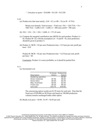 5


                                      ∴ Unit price to quote = $10,400 + $3,120 = $13,520


                        8.10
                           (a) Product mix that must satisfy: A:B = 4:3, or 4B = 3A (or B = 0.75A)

                                      Break-even formula: Total revenue = Total cost: 10A + 12(0.75)A = 5A +
                                      10(0.75)A + 2,600; 6.5A = 2,600; A = 400 units and B = 300 units

                            (b) 10A + 12A = 5A + 10A + 2,600; A = 371.43 units

                            (c) Compute the marginal contribution rate (MCR) for each product: Product A =
                                $5, Product B= $2; with the assumption (A > 0 and B > 0), more preference
                                should be given to product A

                            (d) Product A: MCR = $5 per unit; Production time = 0.5 hour per unit; profit per
                                hour = $10


                                 Product B: MCR = $2 per unit; Production time = 0.25 hour per unit; profit
                                 per hour = $8

                                 Conclusion: Product A is more profitable, so it should be pushed first.


                        8.11
                           (a) Incremental cost

                                                                                   In-house O utscoring
                                                Description                          O ption     O ption
                                                Soldering operation                              $4.80
                                                Direct m aterials                     $7.50      $6.00
                                                Direct labor                          $5.00      $4.25
                                                M fg. O v erhead                      $4.00      $3.40
                                                Fixed cost                            $0.20      $0.20
                                                Unit cost                           $16.70     $18.65

                                      The outsourcing option would cost $1.95 more for each unit. Note that the
                                      fixed cost of $20,000 (or $0.20 per unit based on 100,000 production
                                      volume) remains unchanged under either option.

                            (b) Break-even price = $4.80 - $1.95 = $2.85 per unit




                                Contemporary Engineering Economics, Fourth Edition, By Chan S. Park. ISBN 0-13-187628-7.
    © 2007 Pearson Education, Inc., Upper Saddle River, NJ. All rights reserved. This material is protected by Copyright and written permission should be
obtained from the publisher prior to any prohibited reproduction, storage in a retrieval system, or transmission in any form or by means, electronic, mechanical,
                 photocopying, recording, or likewise. For information regarding permission(s), write to: Rights and Permissions Department,
                                                    Pearson Education, Inc., Upper Saddle River, NJ 07458.
 