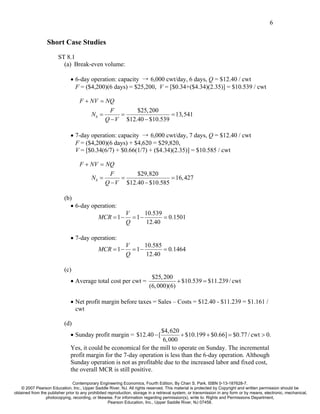 6


                  Short Case Studies
                        ST 8.1
                          (a) Break-even volume:

                               • 6-day operation: capacity → 6,000 cwt/day, 6 days, Q = $12.40 / cwt
                                 F = ($4,200)(6 days) = $25,200, V = [$0.34+($4.34)(2.35)] = $10.539 / cwt

                                   F + NV = NQ
                                                   F       $25, 200
                                          Nb =        =                 = 13,541
                                                 Q − V $12.40 − $10.539

                               • 7-day operation: capacity → 6,000 cwt/day, 7 days, Q = $12.40 / cwt
                                 F = ($4,200)(6 days) + $4,620 = $29,820,
                                 V = [$0.34(6/7) + $0.66(1/7) + ($4.34)(2.35)] = $10.585 / cwt

                                   F + NV = NQ
                                                   F       $29,820
                                          Nb =        =                 = 16, 427
                                                 Q − V $12.40 − $10.585

                           (b)
                             • 6-day operation:
                                                             V      10.539
                                              MCR = 1 −        = 1−        = 0.1501
                                                             Q      12.40

                               • 7-day operation:
                                                             V      10.585
                                              MCR = 1 −        = 1−        = 0.1464
                                                             Q      12.40

                           (c)
                                                                           $25, 200
                               • Average total cost per cwt =                         + $10.539 = $11.239 / cwt
                                                                          (6, 000)(6)

                               • Net profit margin before taxes = Sales – Costs = $12.40 - $11.239 = $1.161 /
                                 cwt

                           (d)
                                                                   $4, 620
                               • Sunday profit margin = $12.40 − [          + $10.199 + $0.66] = $0.77 / cwt > 0.
                                                                    6, 000
                               Yes, it could be economical for the mill to operate on Sunday. The incremental
                               profit margin for the 7-day operation is less than the 6-day operation. Although
                               Sunday operation is not as profitable due to the increased labor and fixed cost,
                               the overall MCR is still positive.

                                Contemporary Engineering Economics, Fourth Edition, By Chan S. Park. ISBN 0-13-187628-7.
    © 2007 Pearson Education, Inc., Upper Saddle River, NJ. All rights reserved. This material is protected by Copyright and written permission should be
obtained from the publisher prior to any prohibited reproduction, storage in a retrieval system, or transmission in any form or by means, electronic, mechanical,
                 photocopying, recording, or likewise. For information regarding permission(s), write to: Rights and Permissions Department,
                                                    Pearson Education, Inc., Upper Saddle River, NJ 07458.
 