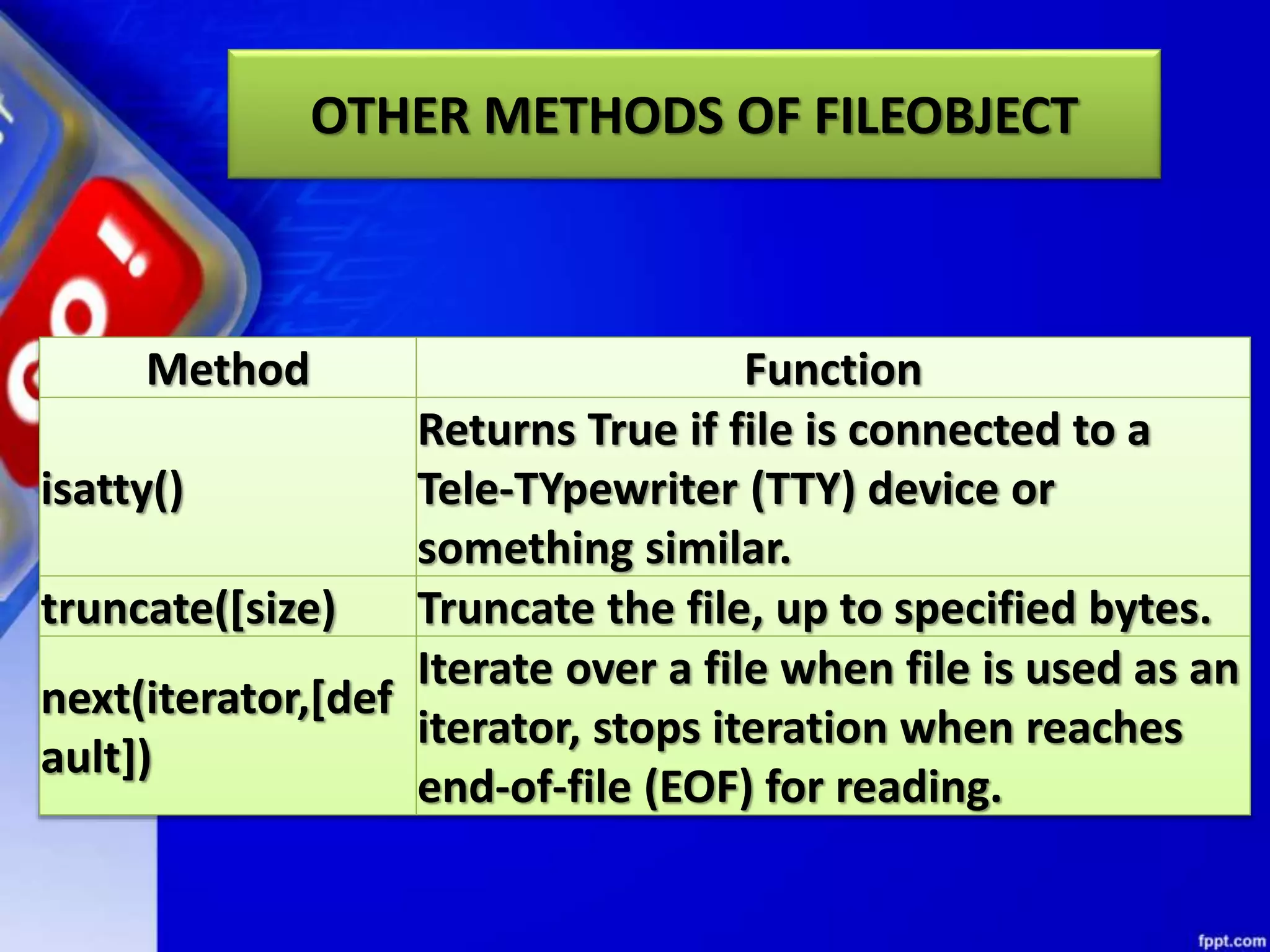 OTHER METHODS OF FILEOBJECT Method Function isatty() Returns True if file is connected to a Tele-TYpewriter (TTY) device or something similar. truncate([size) Truncate the file, up to specified bytes. next(iterator,[def ault]) Iterate over a file when file is used as an iterator, stops iteration when reaches end-of-file (EOF) for reading. 