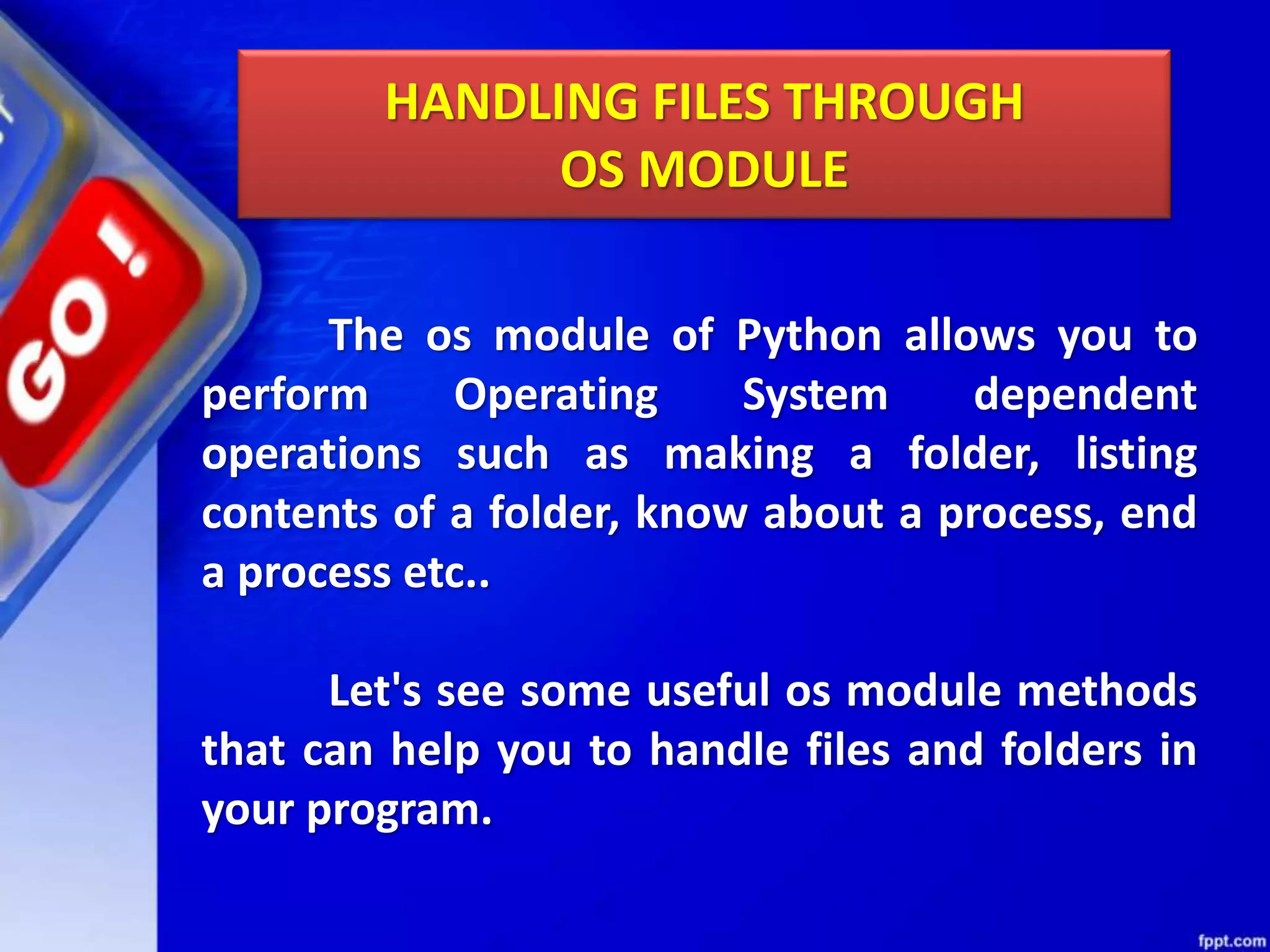 HANDLING FILES THROUGH OS MODULE The os module of Python allows you to perform Operating System dependent operations such as making a folder, listing contents of a folder, know about a process, end a process etc.. Let's see some useful os module methods that can help you to handle files and folders in your program. 