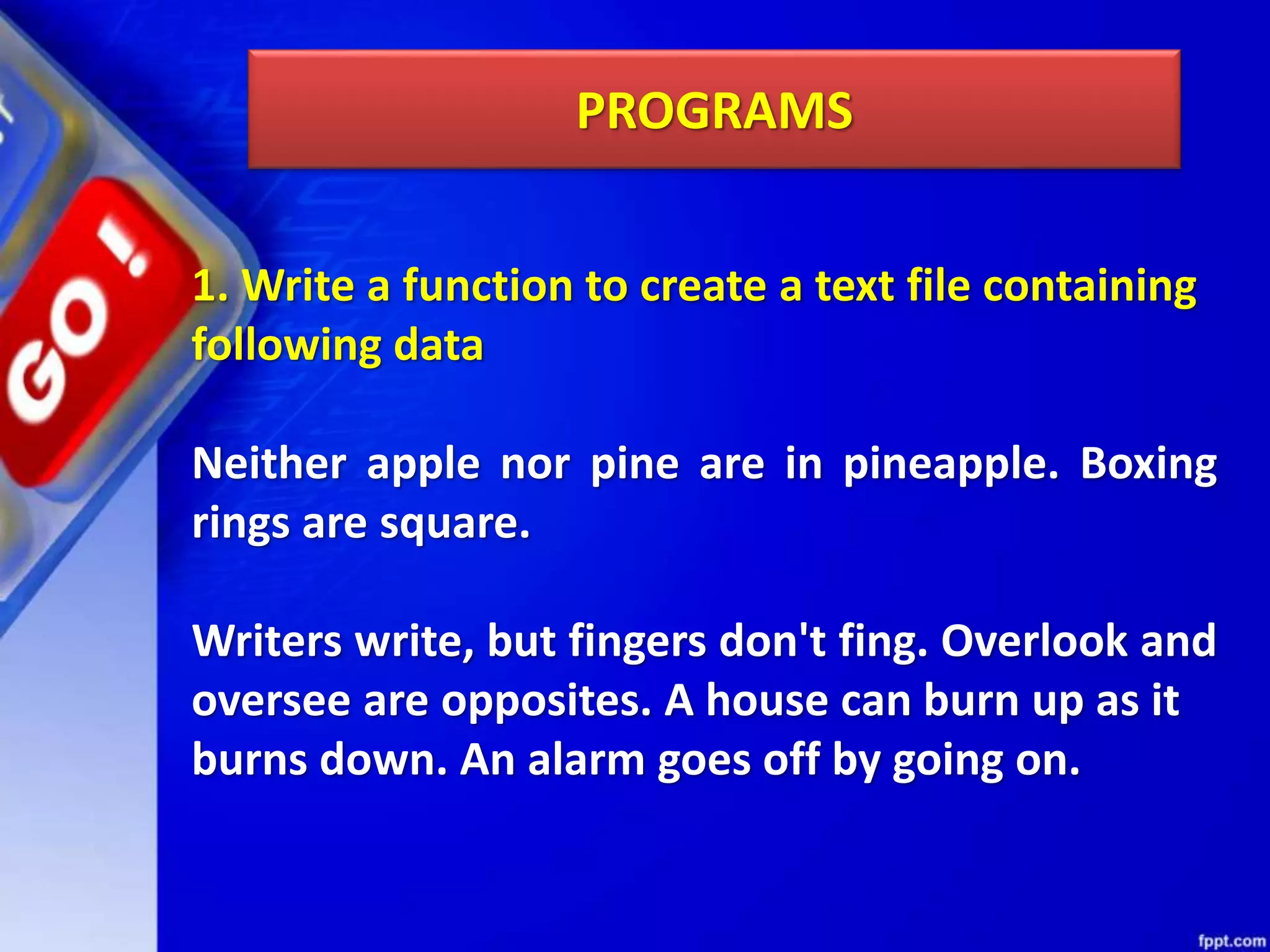 PROGRAMS 1. Write a function to create a text file containing following data Neither apple nor pine are in pineapple. Boxing rings are square. Writers write, but fingers don't fing. Overlook and oversee are opposites. A house can burn up as it burns down. An alarm goes off by going on. 