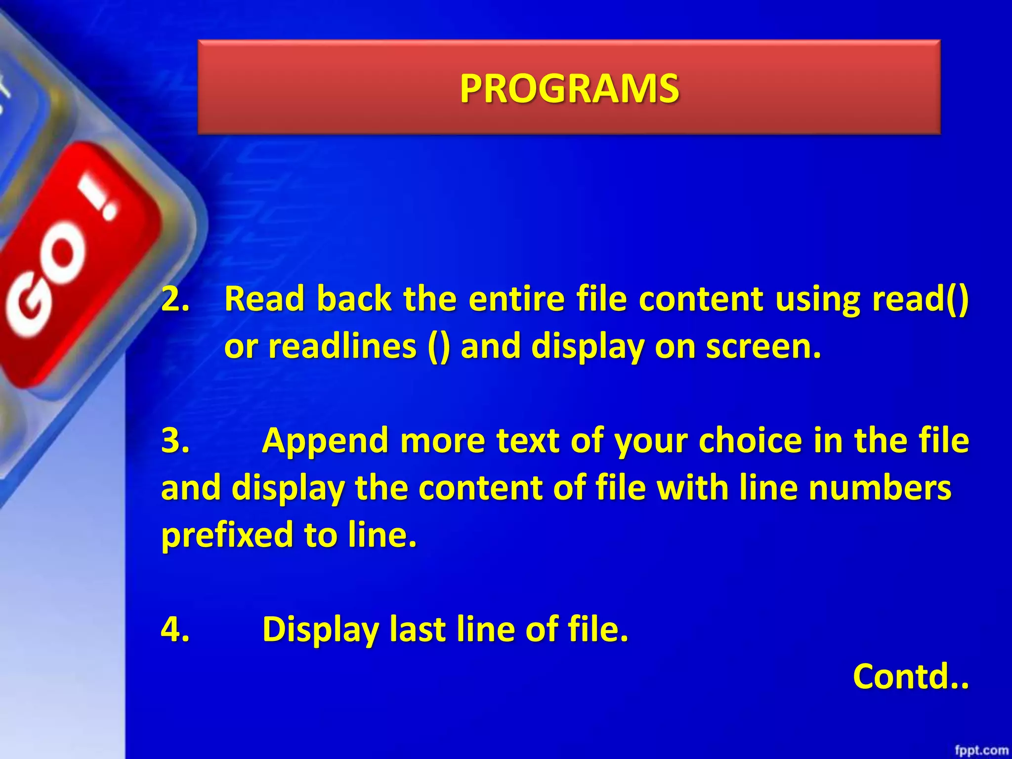 PROGRAMS 2. Read back the entire file content using read() or readlines () and display on screen. 3. Append more text of your choice in the file and display the content of file with line numbers prefixed to line. 4. Display last line of file. Contd.. 