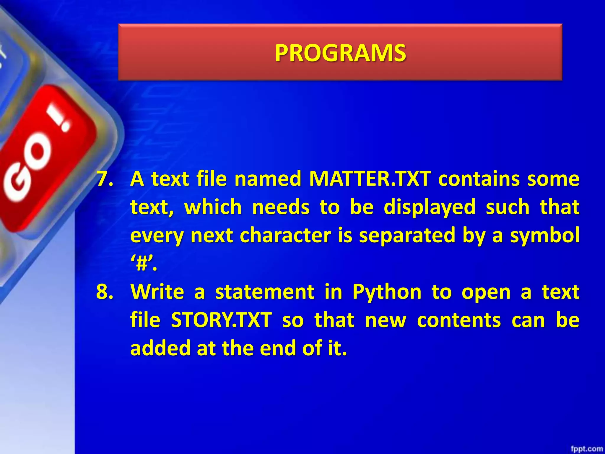 PROGRAMS 7. A text file named MATTER.TXT contains some text, which needs to be displayed such that every next character is separated by a symbol ‘#’. 8. Write a statement in Python to open a text file STORY.TXT so that new contents can be added at the end of it. 