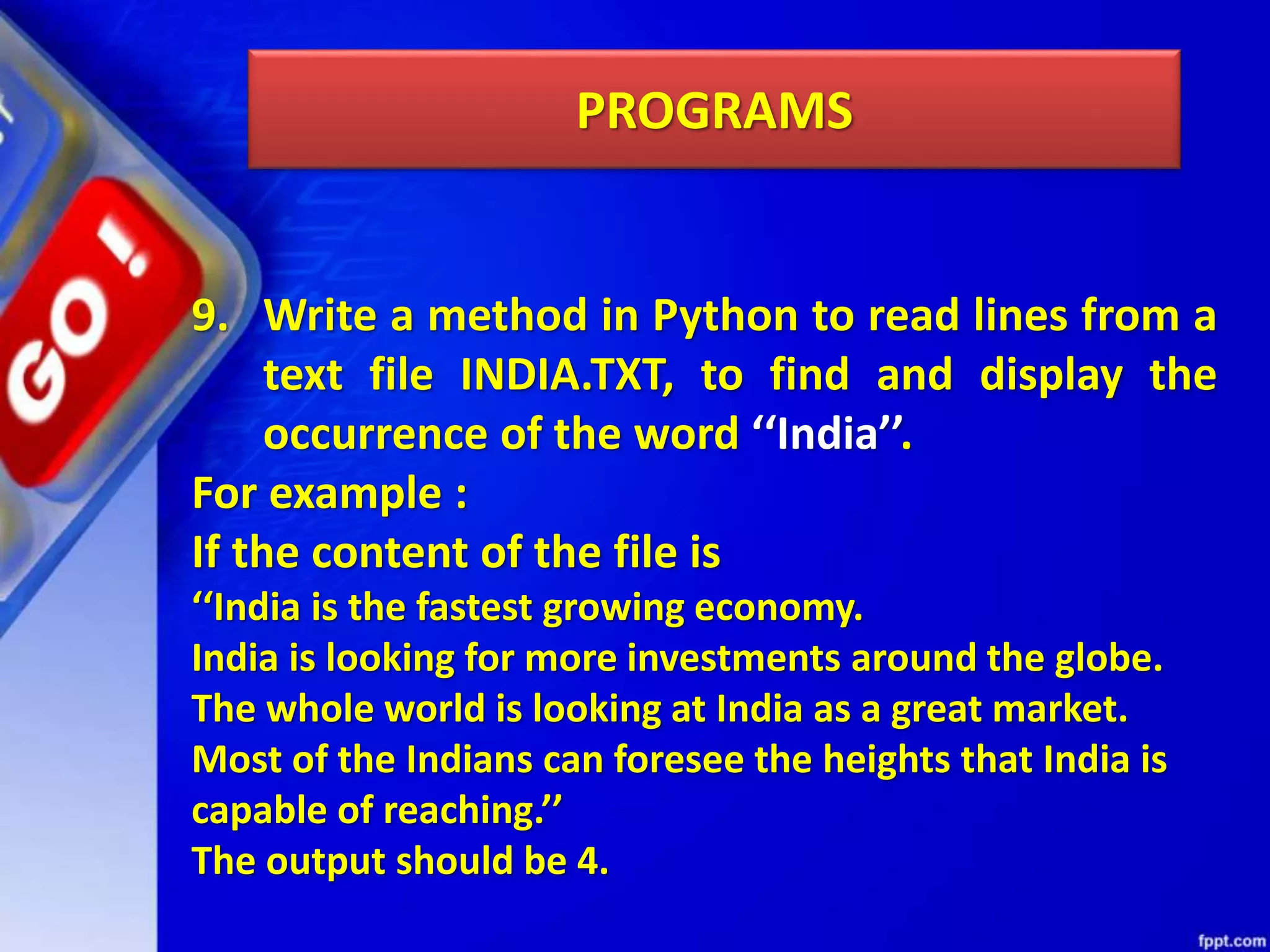 PROGRAMS 9. Write a method in Python to read lines from a text file INDIA.TXT, to find and display the occurrence of the word ‘‘India’’. For example : If the content of the file is ‘‘India is the fastest growing economy. India is looking for more investments around the globe. The whole world is looking at India as a great market. Most of the Indians can foresee the heights that India is capable of reaching.’’ The output should be 4. 