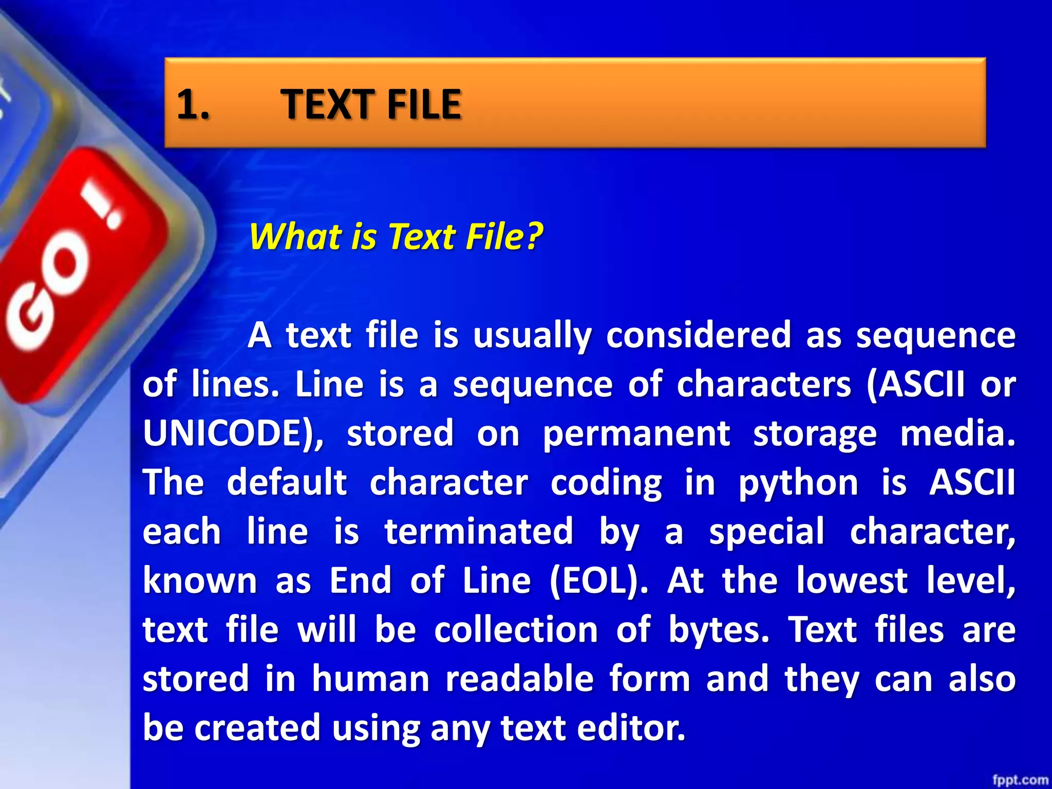 What is Text File? A text file is usually considered as sequence of lines. Line is a sequence of characters (ASCII or UNICODE), stored on permanent storage media. The default character coding in python is ASCII each line is terminated by a special character, known as End of Line (EOL). At the lowest level, text file will be collection of bytes. Text files are stored in human readable form and they can also be created using any text editor. 1. TEXT FILE 