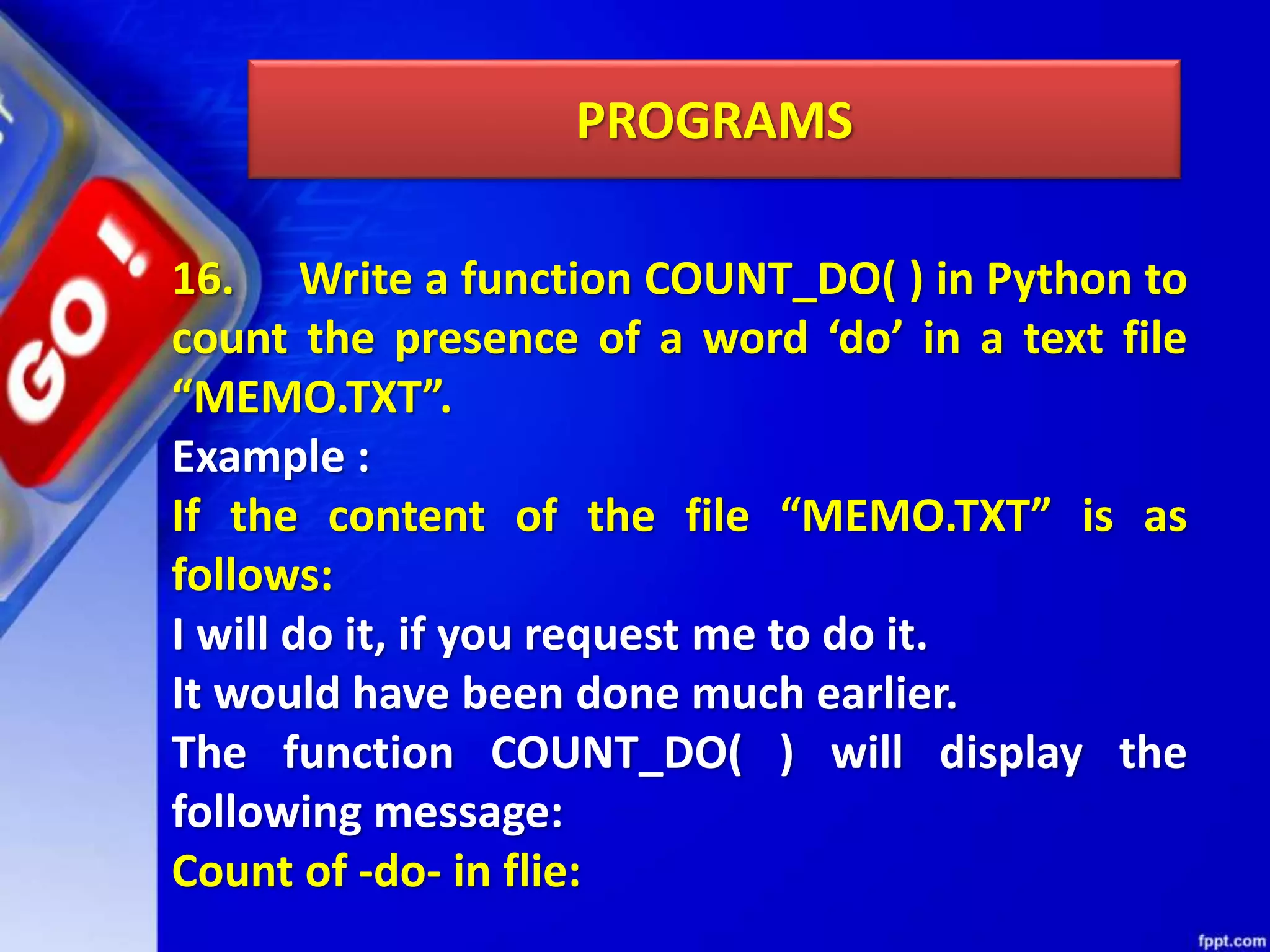 PROGRAMS 16. Write a function COUNT_DO( ) in Python to count the presence of a word ‘do’ in a text file “MEMO.TXT”. Example : If the content of the file “MEMO.TXT” is as follows: I will do it, if you request me to do it. It would have been done much earlier. The function COUNT_DO( ) will display the following message: Count of -do- in flie: 