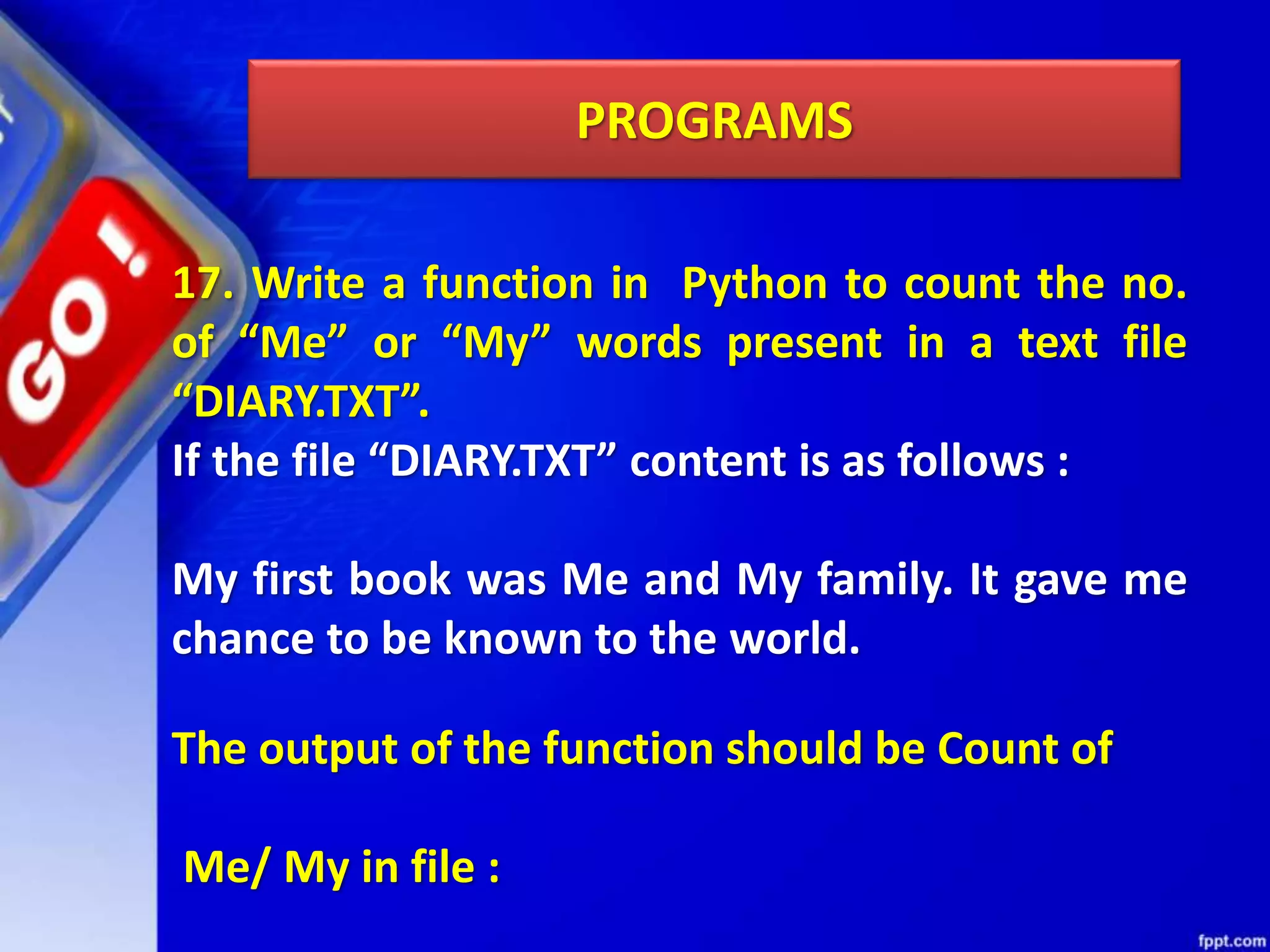 PROGRAMS 17. Write a function in Python to count the no. of “Me” or “My” words present in a text file “DIARY.TXT”. If the file “DIARY.TXT” content is as follows : My first book was Me and My family. It gave me chance to be known to the world. The output of the function should be Count of Me/ My in file : 