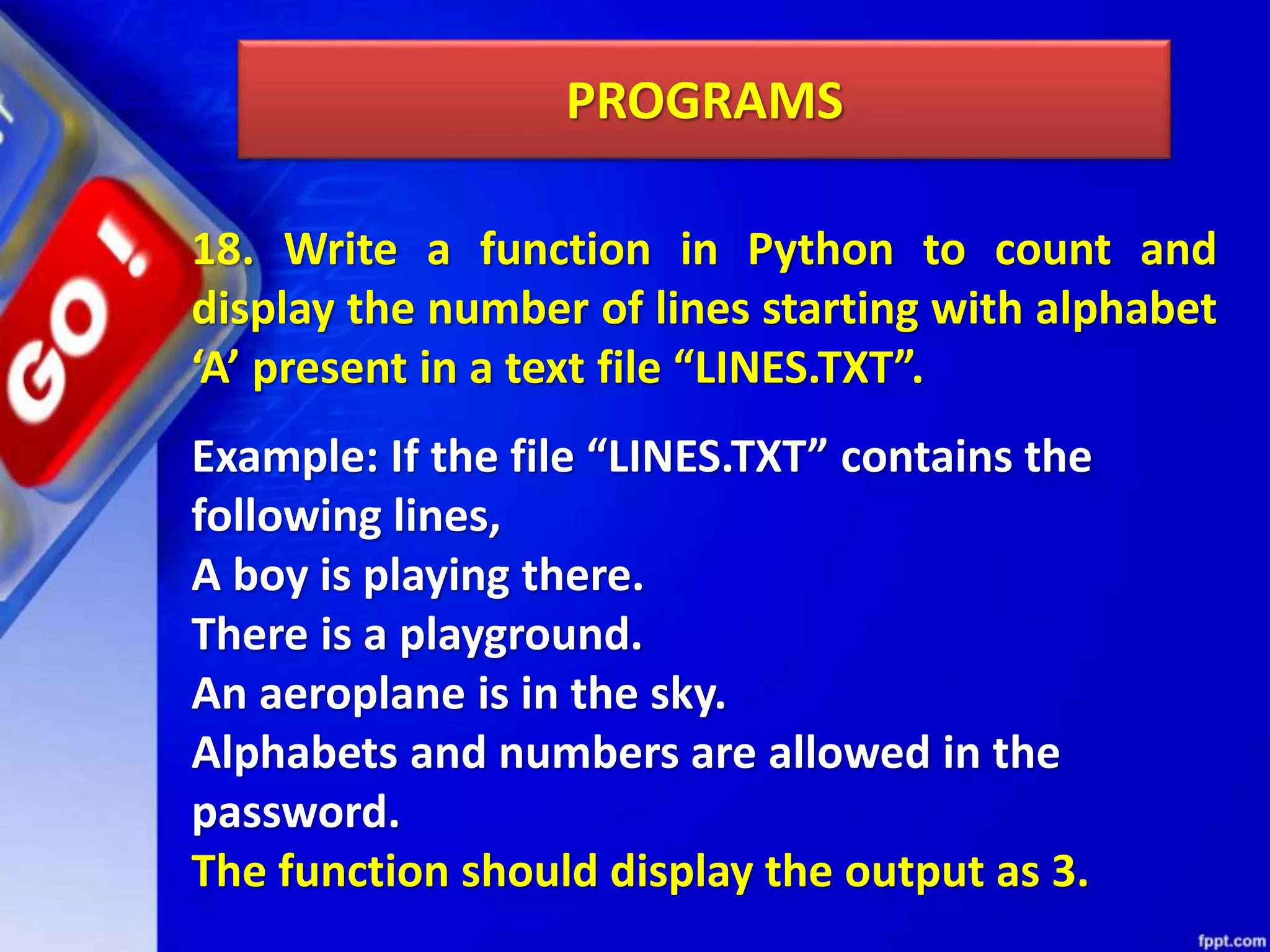 PROGRAMS 18. Write a function in Python to count and display the number of lines starting with alphabet ‘A’ present in a text file “LINES.TXT”. Example: If the file “LINES.TXT” contains the following lines, A boy is playing there. There is a playground. An aeroplane is in the sky. Alphabets and numbers are allowed in the password. The function should display the output as 3. 