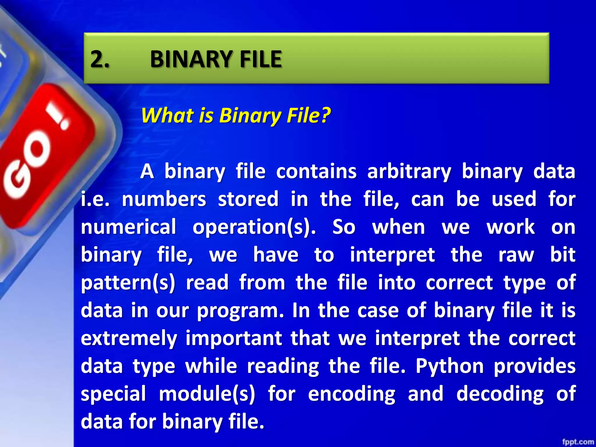 What is Binary File? A binary file contains arbitrary binary data i.e. numbers stored in the file, can be used for numerical operation(s). So when we work on binary file, we have to interpret the raw bit pattern(s) read from the file into correct type of data in our program. In the case of binary file it is extremely important that we interpret the correct data type while reading the file. Python provides special module(s) for encoding and decoding of data for binary file. 2. BINARY FILE 