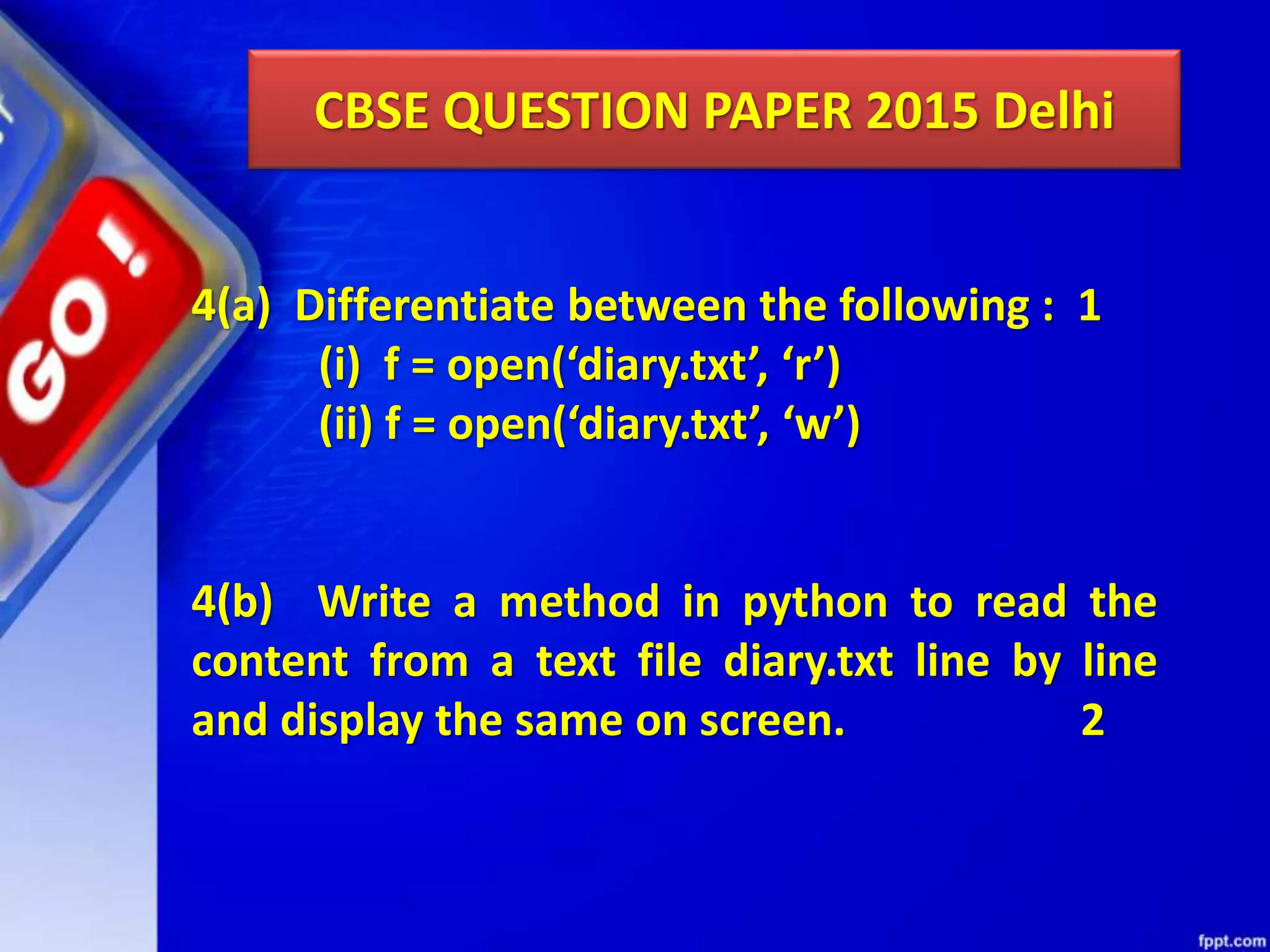 CBSE QUESTION PAPER 2015 Delhi 4(a) Differentiate between the following : 1 (i) f = open(‘diary.txt’, ‘r’) (ii) f = open(‘diary.txt’, ‘w’) 4(b) Write a method in python to read the content from a text file diary.txt line by line and display the same on screen. 2 