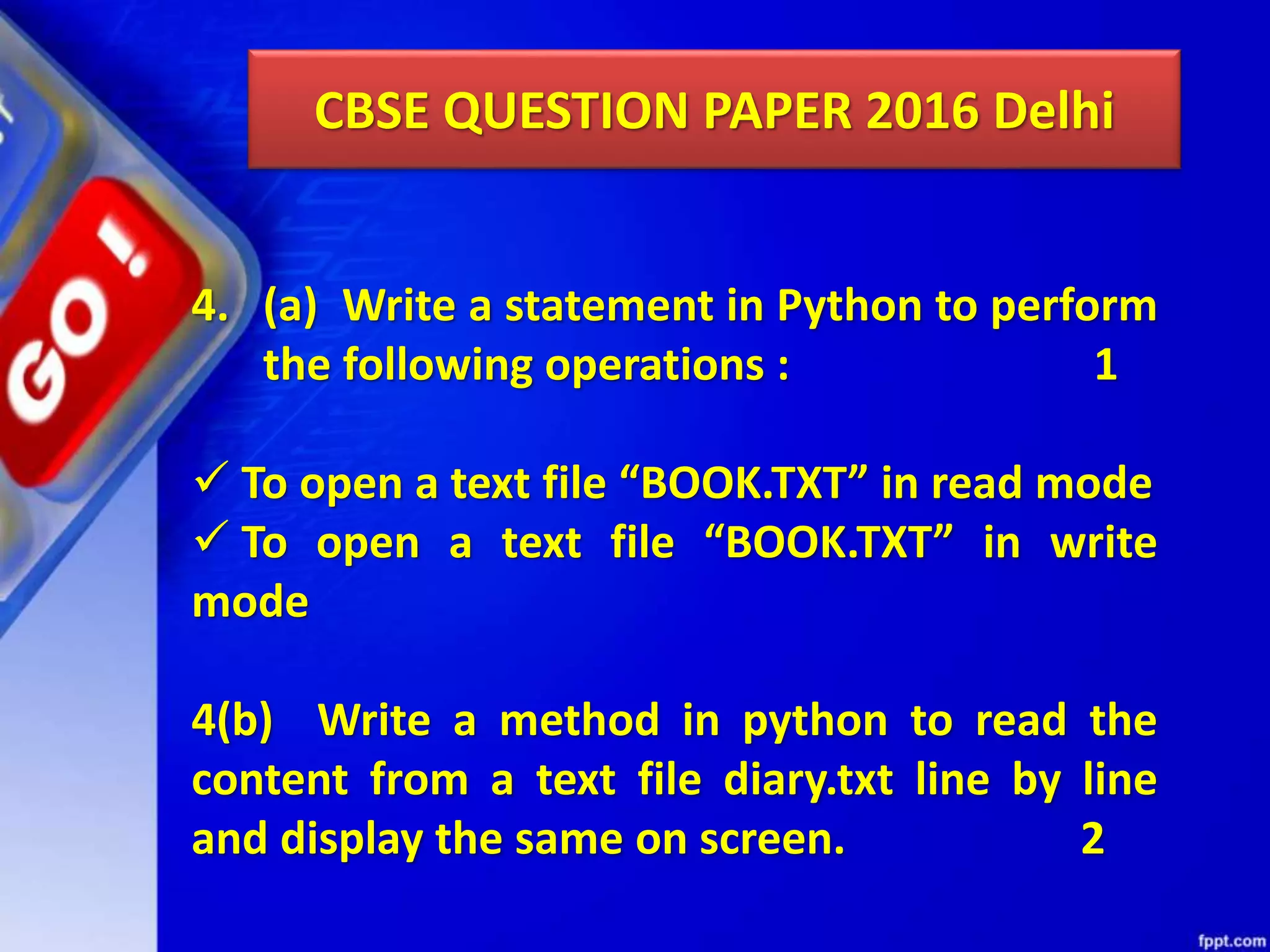CBSE QUESTION PAPER 2016 Delhi 4. (a) Write a statement in Python to perform the following operations : 1  To open a text file “BOOK.TXT” in read mode  To open a text file “BOOK.TXT” in write mode 4(b) Write a method in python to read the content from a text file diary.txt line by line and display the same on screen. 2 