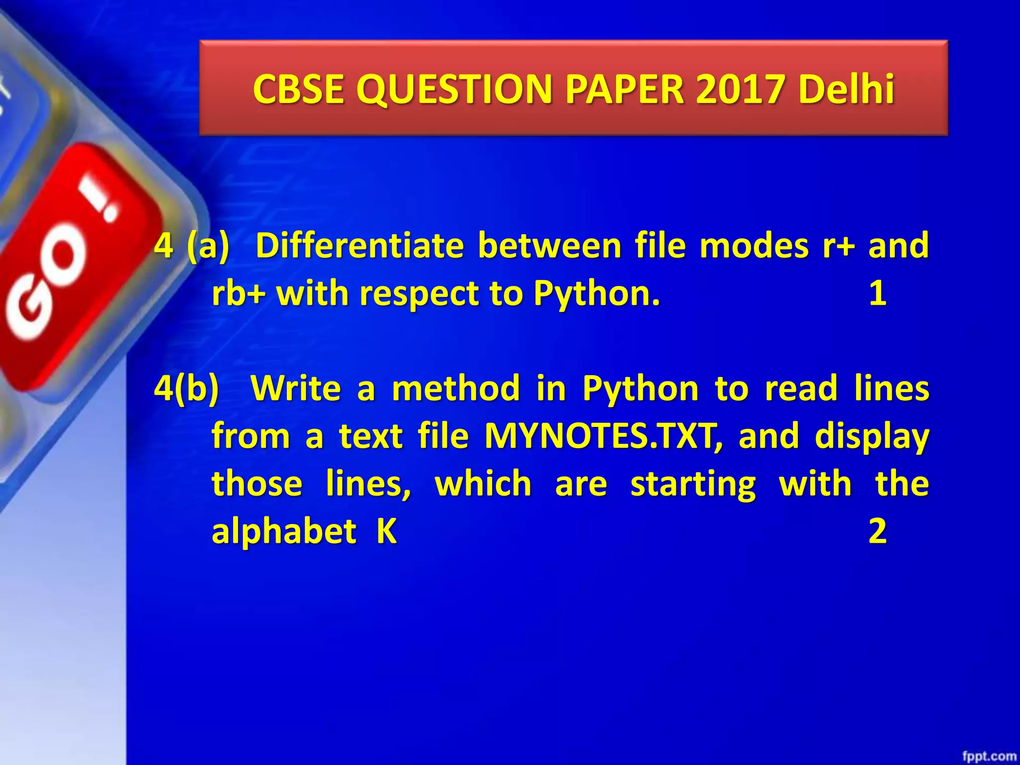 CBSE QUESTION PAPER 2017 Delhi 4 (a) Differentiate between file modes r+ and rb+ with respect to Python. 1 4(b) Write a method in Python to read lines from a text file MYNOTES.TXT, and display those lines, which are starting with the alphabet K 2 
