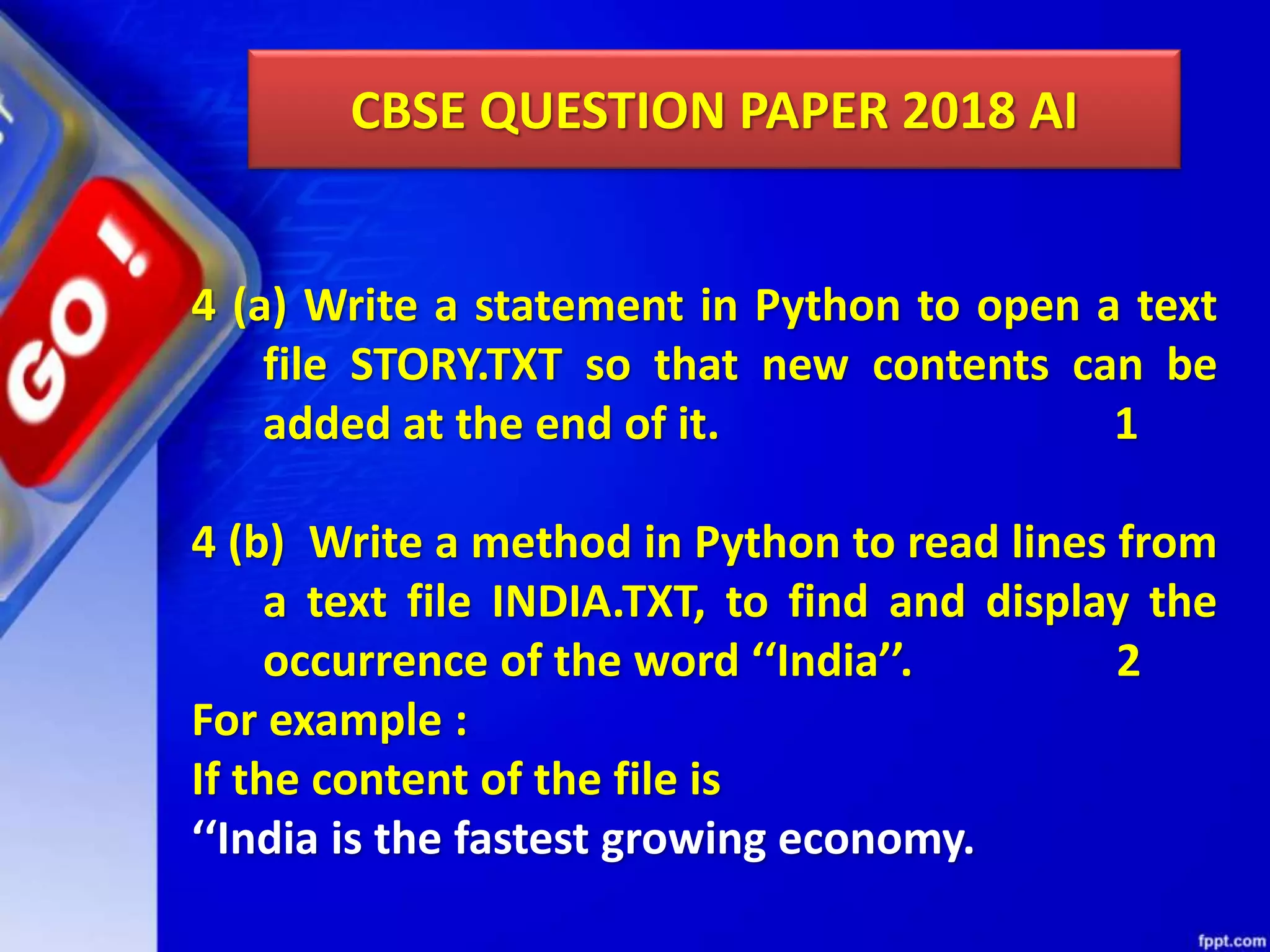 CBSE QUESTION PAPER 2018 AI 4 (a) Write a statement in Python to open a text file STORY.TXT so that new contents can be added at the end of it. 1 4 (b) Write a method in Python to read lines from a text file INDIA.TXT, to find and display the occurrence of the word ‘‘India’’. 2 For example : If the content of the file is ‘‘India is the fastest growing economy. 