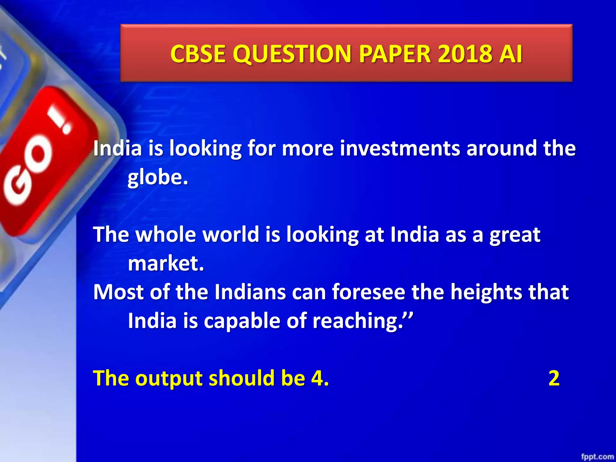 CBSE QUESTION PAPER 2018 AI India is looking for more investments around the globe. The whole world is looking at India as a great market. Most of the Indians can foresee the heights that India is capable of reaching.’’ The output should be 4. 2 