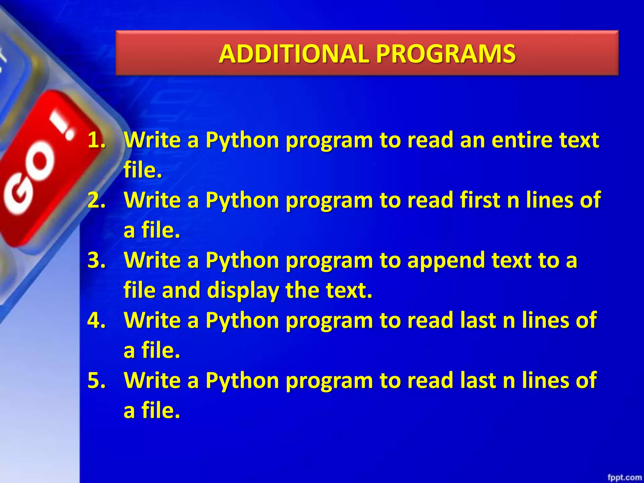 ADDITIONAL PROGRAMS 1. Write a Python program to read an entire text file. 2. Write a Python program to read first n lines of a file. 3. Write a Python program to append text to a file and display the text. 4. Write a Python program to read last n lines of a file. 5. Write a Python program to read last n lines of a file. 