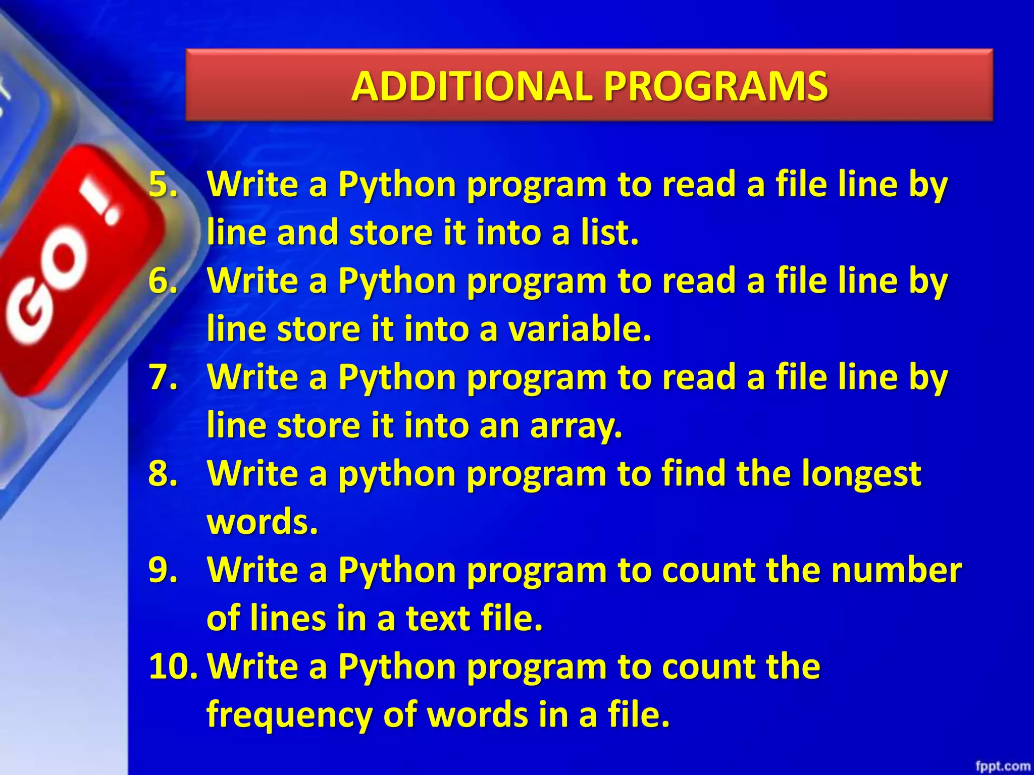5. Write a Python program to read a file line by line and store it into a list. 6. Write a Python program to read a file line by line store it into a variable. 7. Write a Python program to read a file line by line store it into an array. 8. Write a python program to find the longest words. 9. Write a Python program to count the number of lines in a text file. 10. Write a Python program to count the frequency of words in a file. ADDITIONAL PROGRAMS 