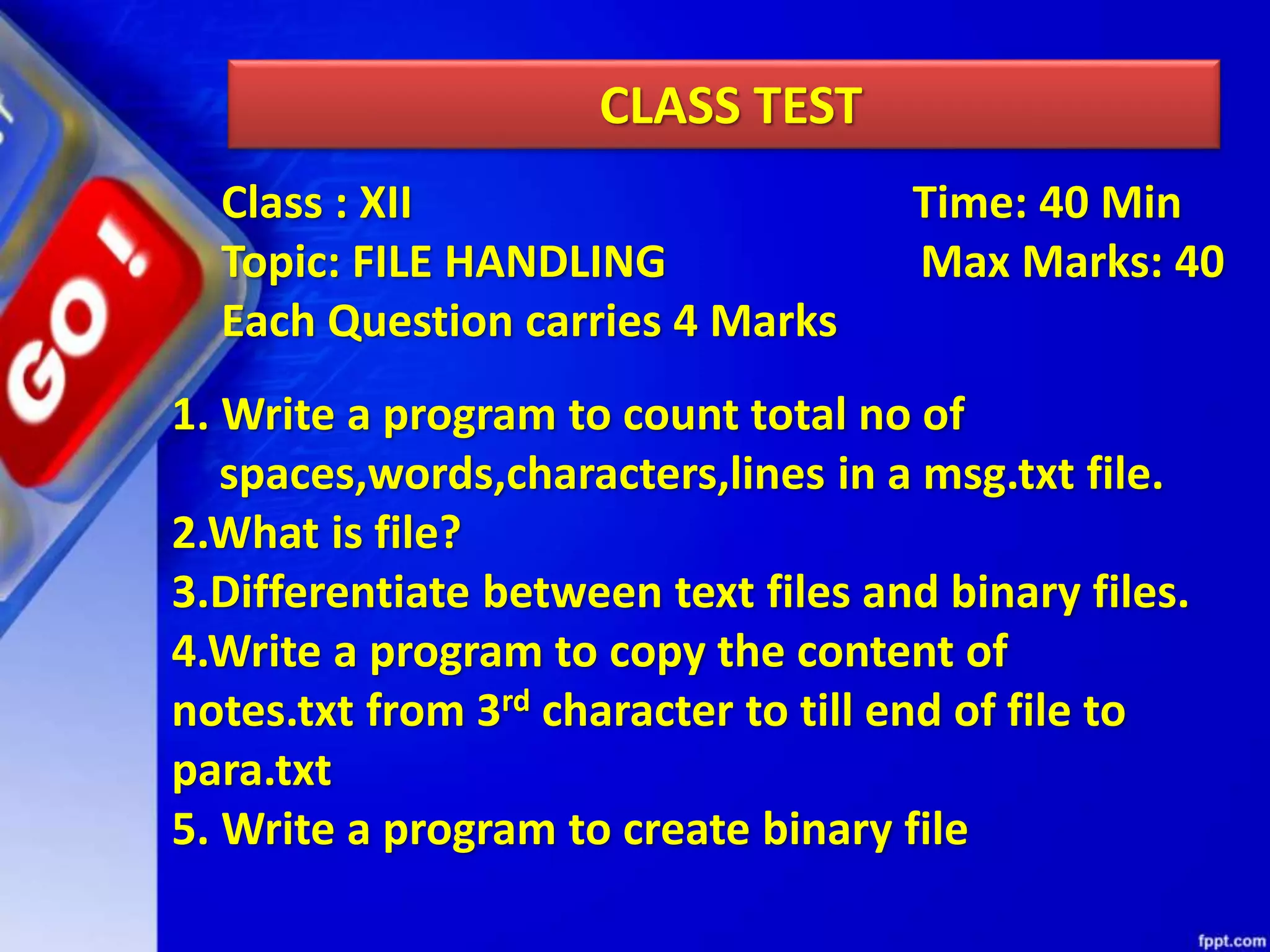 CLASS TEST 1. Write a program to count total no of spaces,words,characters,lines in a msg.txt file. 2.What is file? 3.Differentiate between text files and binary files. 4.Write a program to copy the content of notes.txt from 3rd character to till end of file to para.txt 5. Write a program to create binary file Class : XII Time: 40 Min Topic: FILE HANDLING Max Marks: 40 Each Question carries 4 Marks 