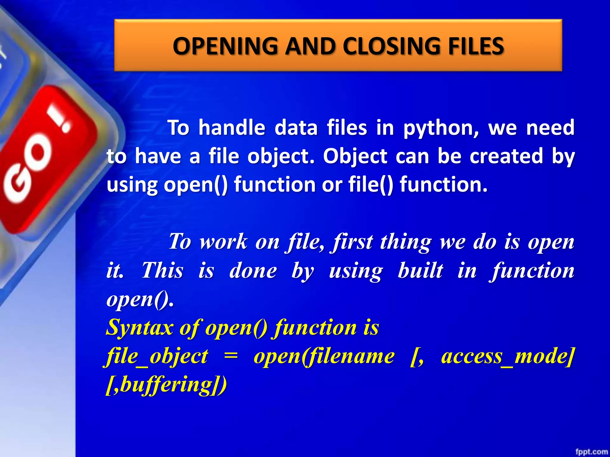 OPENING AND CLOSING FILES To handle data files in python, we need to have a file object. Object can be created by using open() function or file() function. To work on file, first thing we do is open it. This is done by using built in function open(). Syntax of open() function is file_object = open(filename [, access_mode] [,buffering]) 