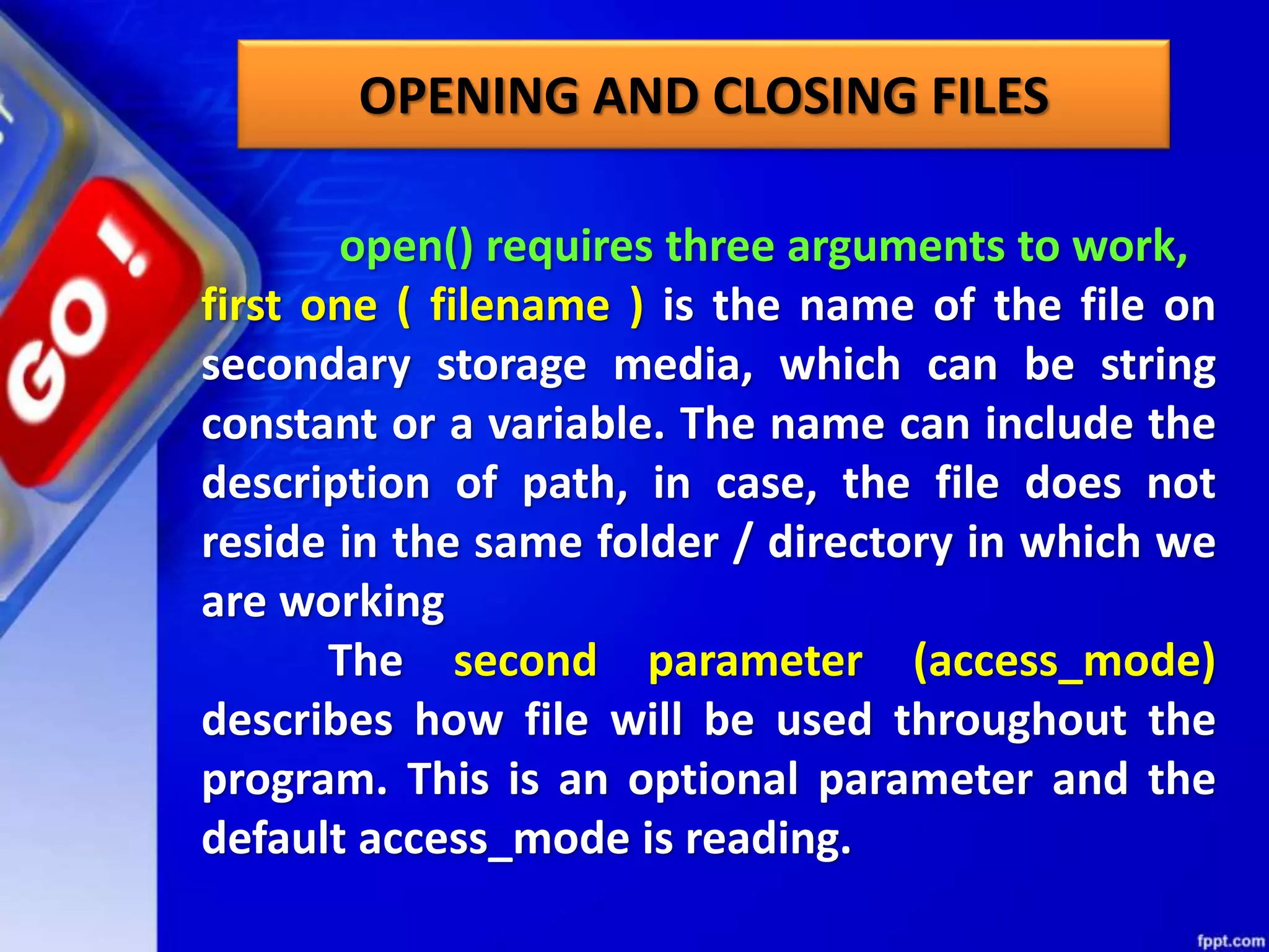OPENING AND CLOSING FILES open() requires three arguments to work, first one ( filename ) is the name of the file on secondary storage media, which can be string constant or a variable. The name can include the description of path, in case, the file does not reside in the same folder / directory in which we are working The second parameter (access_mode) describes how file will be used throughout the program. This is an optional parameter and the default access_mode is reading. 