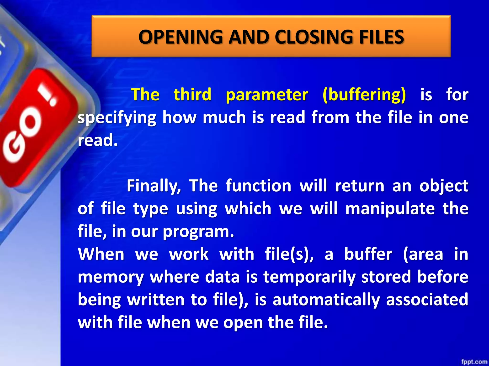 OPENING AND CLOSING FILES The third parameter (buffering) is for specifying how much is read from the file in one read. Finally, The function will return an object of file type using which we will manipulate the file, in our program. When we work with file(s), a buffer (area in memory where data is temporarily stored before being written to file), is automatically associated with file when we open the file. 
