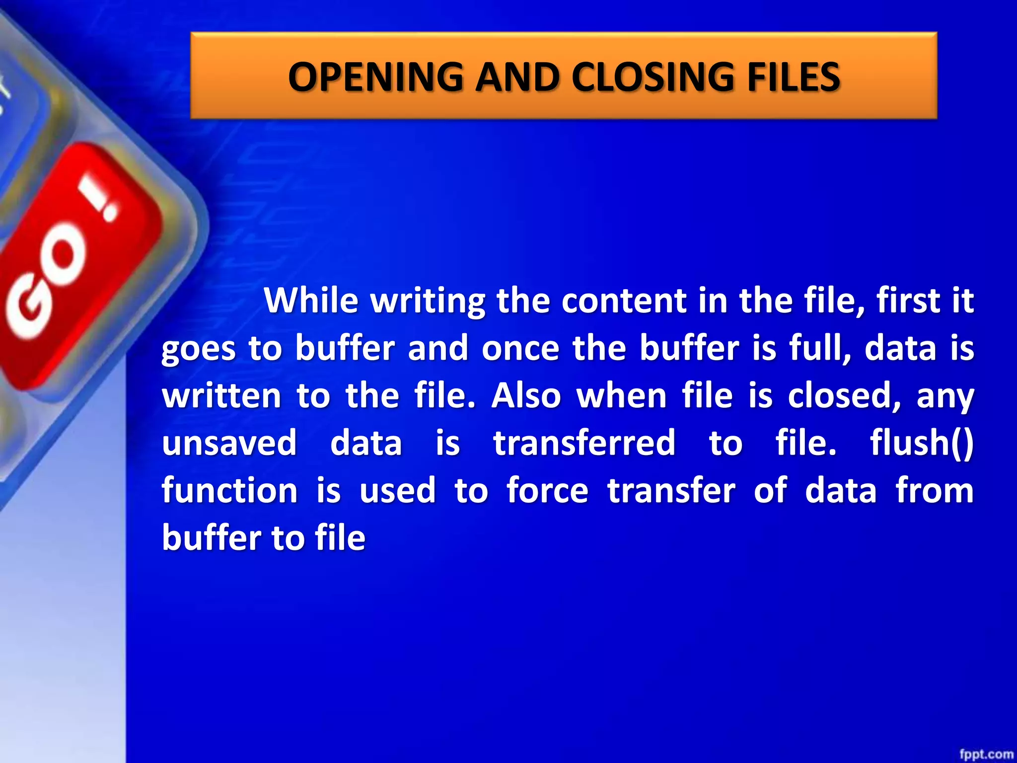 OPENING AND CLOSING FILES While writing the content in the file, first it goes to buffer and once the buffer is full, data is written to the file. Also when file is closed, any unsaved data is transferred to file. flush() function is used to force transfer of data from buffer to file 