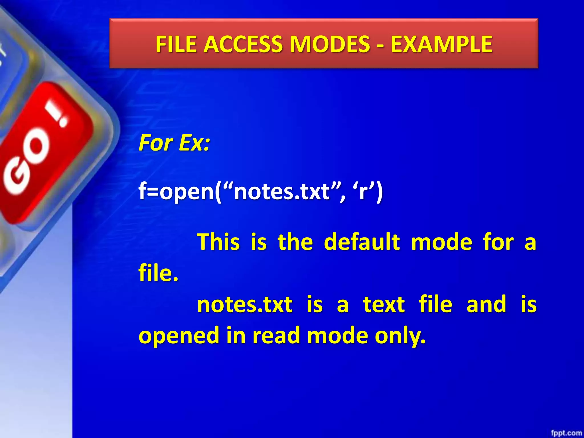 FILE ACCESS MODES - EXAMPLE For Ex: f=open(“notes.txt”, ‘r’) This is the default mode for a file. notes.txt is a text file and is opened in read mode only. 